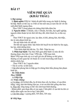 50
BÀI 17
VIÊM PHẾ QUẢN
(KHÁI THẤU)
I. Đại cƣơng:
1. Định nghĩa:VPQ là 1 bệnh rất phổ biến trong các bệnh lý đường
hô hấp. Bệnh có thể xảy ra ở bất cứ lứa tuổi nào,cả nam lẩn nữ với tần
suất phát bệnh ngang nhau.
Theo YHCT trong phạm trù chứng khái thấu đờm ẩm
2. Nguyên nhân: vi khuẩn, siêu vi khuẩn, hơi độc, bụi nghề nghiệp,
nguyên nhân thuận lợi do thời tiết thay đổi, khói thuốc lá, cơ địa suy
yếu.
Theo YHCT do ngoại cảm, lục dâm, tà khí, phong hàn, thử thấp ,
táo tà xâm phạm kinh lạc.
Do nội nhân tình chí uất kết
Do bất nội ngoại nhân: hậu thiên khí huyết hư do bệnh ho lâu ngày,
lao lực, dinh dưỡng kém
Tiên thiên thận khí bất túc, Tỳ- Phế- Thận hư suy.
3. Phân loại bệnh: Tùy theo thời gian phát bệnh và mức độ tổn
thương được chia làm 2 loại: VPQ cấp , VPQ mạn tính.
Bệnh VPQ mạn tính xảy ra ở tuổi già sức đề kháng cơ thể giảm,
thường có mối quan hệ với thuốc lá và môi truowdng sinh hoạt ô
nhiểm nhiều bụi.
Theo YHCT do 2 nguyên nhân:
+ Tấu lý sơ hở, vệ khí kém
+ Gặp phải phong hàn tà thấp gọi là chứng khái thấu phong hàn phạm
kinh lạc.
II. Chẩn đoán:
Theo YHHĐ
A VPQ Cấp
1.1 Triệu chứng:
a. Cơ năng: sốt là khởi đầu, ho đi kèm theo sốt, ho khan, về sau đờm
trắng, vàng, khó thở không liên tục, ở trẻ em khò khè giống như hen.
b. Thực thể: tổng trạng có thể vẩn sinh hoạt bình thường.
- Khám phổi: giai đoạn đầu có ran ngáy 2 bên phổi về sau khi ho khi có
nhiều đờm nghe ran ẩm to hạt 2 bên phổi.
c. Cận lâm sàng: x quang phổi, XN đờm, XN máu
B VPQ Mạn
 