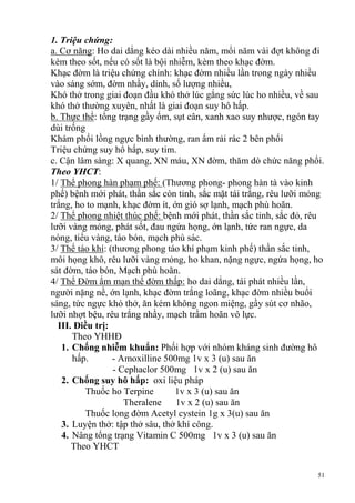 51
1. Triệu chứng:
a. Cơ năng: Ho dai dẳng kéo dài nhiều năm, mổi năm vài đợt không đi
kèm theo sốt, nếu có sốt là bội nhiễm, kèm theo khạc đờm.
Khạc đờm là triệu chứng chính: khạc đờm nhiều lần trong ngày nhiều
vào sáng sớm, đờm nhầy, dính, số lượng nhiều,
Khó thở trong giai đoạn đầu khó thở lúc gắng sức lúc ho nhiều, về sau
khó thở thường xuyên, nhất là giai đoạn suy hô hấp.
b. Thực thể: tổng trạng gầy ốm, sụt cân, xanh xao suy nhược, ngón tay
dùi trống
Khám phổi lồng ngực bình thường, ran ẩm rải rác 2 bên phổi
Triệu chứng suy hô hấp, suy tim.
c. Cận lâm sàng: X quang, XN máu, XN đờm, thăm dò chức năng phổi.
Theo YHCT:
1/ Thể phong hàn phạm phế: (Thương phong- phong hàn tà vào kinh
phế) bệnh mới phát, thần sắc còn tỉnh, sắc mặt tái trắng, rêu lưỡi mỏng
trắng, ho to mạnh, khạc đờm ít, ớn gió sợ lạnh, mạch phù hoãn.
2/ Thể phong nhiệt thúc phế: bệnh mới phát, thần sắc tỉnh, sắc đỏ, rêu
lưỡi vàng mỏng, phát sốt, đau ngứa họng, ớn lạnh, tức ran ngực, da
nóng, tiểu vàng, táo bón, mạch phù sác.
3/ Thể táo khí: (thương phong táo khí phạm kinh phế) thần sắc tinh,
môi họng khô, rêu lưỡi vàng mỏng, ho khan, nặng ngực, ngứa họng, ho
sát đờm, táo bón, Mạch phù hoãn.
4/ Thể Đờm ẩm mạn thể đờm thấp: ho dai dẳng, tái phát nhiều lần,
người nặng nề, ớn lạnh, khạc đờm trắng loãng, khạc đờm nhiều buổi
sáng, tức ngực khó thở, ăn kém không ngon miệng, gầy sút cơ nhão,
lưỡi nhợt bệu, rêu trắng nhầy, mạch trầm hoãn vô lực.
III. Điều trị:
Theo YHHĐ
1. Chống nhiễm khuẩn: Phối hợp với nhóm kháng sinh đường hô
hấp. - Amoxilline 500mg 1v x 3 (u) sau ăn
- Cephaclor 500mg 1v x 2 (u) sau ăn
2. Chống suy hô hấp: oxi liệu pháp
Thuốc ho Terpine 1v x 3 (u) sau ăn
Theralene 1v x 2 (u) sau ăn
Thuốc long đờm Acetyl cystein 1g x 3(u) sau ăn
3. Luyện thở: tập thở sâu, thở khí công.
4. Nâng tổng trạng Vitamin C 500mg 1v x 3 (u) sau ăn
Theo YHCT
 