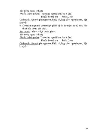 53
sắc uống ngày 1 thang
Thuốc thành phẩm: Thuốc ho người lớn 5ml x 3(u)
Thuốc ho trẻ em 5ml x 3(u)
Châm cứu (laser): phong môn, khúc trì, hợp cốc, ngoại quan, liệt
khuyết.
4. Đờm ẩm mạn thể đờm thấp: phép trị ôn bổ thận, bổ tỳ phế, ráo
thấp hóa đờm, chỉ khái.
Bài thuốc: bát vị + lục quân gia vị
sắc uống ngày 1 thang
Thuốc thành phẩm: Thuốc ho người lớn 5ml x 3(u)
Thuốc ho trẻ em 5ml x 3(u)
Châm cứu (laser): phong môn, khúc trì, hợp cốc, ngoại quan, liệt
khuyết.
 