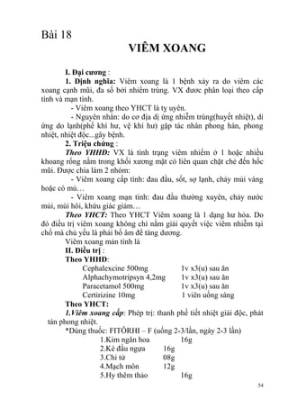 54
Bài 18
VIÊM XOANG
I. Đại cƣơng :
1. Định nghĩa: Viêm xoang là 1 bệnh xảy ra do viêm các
xoang cạnh mũi, đa số bởi nhiểm trùng. VX đươc phân loại theo cấp
tính và mạn tính.
- Viêm xoang theo YHCT là tỵ uyên.
- Nguyên nhân: do cơ địa dị ứng nhiễm trùng(huyết nhiệt), di
ứng do lạnh(phế khí hư, vệ khí hư) gặp tác nhân phong hàn, phong
nhiệt, nhiệt độc...gây bệnh.
2. Triệu chứng :
Theo YHHĐ: VX là tình trạng viêm nhiểm ở 1 hoặc nhiều
khoang rổng nằm trong khối xương mặt có liên quan chặt chẻ đến hốc
mũi. Được chia làm 2 nhóm:
- Viêm xoang cấp tính: đau đầu, sốt, sợ lạnh, chảy mủi vàng
hoặc có mủ…
- Viêm xoang mạn tính: đau đầu thường xuyên, chảy nước
mủi, mùi hôi, khứu giác giảm…
Theo YHCT: Theo YHCT Viêm xoang là 1 dạng hư hỏa. Do
đó điều trị viêm xoang không chỉ nằm giải quyết việc viêm nhiễm tại
chổ mà chủ yếu là phải bổ âm để tàng dương.
Viêm xoang mản tính là
II. Điều trị :
Theo YHHĐ:
Cephalexcine 500mg 1v x3(u) sau ăn
Alphachymotripsyn 4,2mg 1v x3(u) sau ăn
Paracetamol 500mg 1v x3(u) sau ăn
Certirizine 10mg 1 viên uống sáng
Theo YHCT:
1.Viêm xoang cấp: Phép trị: thanh phế tiết nhiệt giải độc, phát
tán phong nhiệt.
*Dùng thuốc: FITÔRHI – F (uống 2-3/lần, ngày 2-3 lần)
1.Kim ngân hoa 16g
2.Ké đầu ngựa 16g
3.Chi tử 08g
4.Mạch môn 12g
5.Hy thêm thảo 16g
 