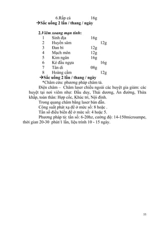 55
6.Rấp cá 16g
Sắc uống 2 lần / thang / ngày
2.Viêm xoang mạn tính:
1 Sinh địa 16g
2 Huyền sâm 12g
3 Đan bì 12g
4 Mạch môn 12g
5 Kim ngân 16g
6 Ké đầu ngựa 16g
7 Tân di 08g
8 Hoàng cầm 12g
Sắc uống 2 lần / thang / ngày
*Châm cứu: phương pháp châm tả.
Điện châm – Châm laser chiếu ngoài các huyệt gia giảm: các
huyệt tại nơi viêm như: Đầu duy, Thái dương, Ấn đường, Thừa
khấp, toàn thân: Hợp cốc, Khúc trì, Nội đình.
Trong quang châm bằng laser bán dẫn.
Công suất phát xạ để ở mức số: 8 hoặc .
Tần số điều biến để ở mức số: 4 hoặc 5.
Phương pháp tả: tần số: 6-20hz, cường độ: 14-150microampe,
thời gian 20-30 phút/1 lần, liệu trình 10 - 15 ngày.
 