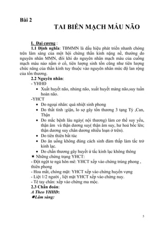 5
Bài 2
TAI BIẾN MẠCH MÁU NÃO
I. Đại cƣơng :
1.1 Định nghĩa: TBMMN là dấu hiệu phát triển nhanh chóng
trên lâm sàng của một hội chứng thần kinh nặng nề, thường do
nguyên nhân MMN, đôi khi do nguyên nhân mạch máu của cuống
mạch máu nảo nằm ở cổ, tiên lượng sinh tồn cũng như tiên lượng
chức năng của thần kinh tuy thuộc vào nguyên nhân mức độ lan rộng
của tổn thương.
2.2 Nguyên nhân:
- YHHĐ
Xuất huyết não, nhủng não, xuất huyết màng não,suy tuần
hoàn não.
-YHCT
Do ngoại nhân: quá nhiệt sinh phong
Do thất tình :giận, lo sợ gây tổn thương 3 tạng Tỳ ,Can,
Thận
Do mắc bệnh lâu ngày( nội thương) làm cơ thể suy yếu,
thận âm và thận dương suy( thận âm suy, hư hoả bốc lên;
thận dương suy chân dương nhiểu loạn ở trên).
Do tiên thiên bất túc
Do ăn uống không đúng cách sinh đàm thấp làm tắc trở
kinh lạc.
Do chấn thương gây huyết ứ tắc kinh lạc không thông
 Những chứng trạng YHCT:
- Đột ngột te ngả hôn mê: YHCT xếp vào chứng trúng phong ,
thiên phong
- Hoa mắt, chóng mặt: YHCT xếp vào chứng huyển vựng
- Liệt 1/2 người , liệt mặt YHCT xếp vào chứng nuy.
- Tê tay chân: xếp vào chứng ma mộc.
2.3 Chẩn đoán:
A Theo YHHĐ:
Lâm sàng:
 