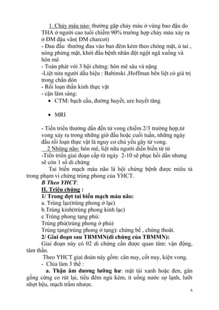 6
1. Chảy máu nảo: thường gặp chảy máu ở vùng bao đậu do
THA ở người cao tuổi chiếm 90% trường hợp chảy máu xảy ra
ở ĐM đậu vân( ĐM charcot)
- Đau đầu thường đau vào ban đêm kèm theo chóng mặt, ù tai ,
nóng phừng mặt, khởi đầu bệnh nhân đột ngột ngã xuống và
hôn mê
- Toàn phát với 3 hội chứng: hôn mê sâu và nặng
-Liệt nửa người dấu hiệu : Babinski ,Hoffman bên liệt có giá trị
trong chẩn đón
- Rối loạn thần kinh thực vật
- cận lâm sàng:
CTM: bạch cầu, đường huyết, ure huyết tăng
MRI
- Tiến triển thường dẩn đến tử vong chiếm 2/3 trường hợp,tử
vong xảy ra trong những giờ đầu hoặc cuối tuần, những ngày
đầu rối loạn thực vật là nguy cơ chủ yếu gây tử vong.
2 Nhũng não: hôn mê, liệt nữa người diển biến từ từ
-Tiến triển giai đoạn cấp từ ngày 2-10 sẽ phục hồi dần nhưng
sẽ còn 1 số di chứng
Tai biến mạch máu não là hội chứng bệnh được miêu tả
trong phạm vi chứng trúng phong của YHCT.
B Theo YHCT:
II. Triệu chứng :
1/ Trong đợt tai biến mạch máu não:
a. Trúng lạc(trúng phong ở lạc)
b.Trúng kinh(trúng phong kinh lạc)
c Trúng phong tạng phủ:
Trúng phủ(trúng phong ở phủ)
Trúng tạng(trúng phong ở tạng): chứng bế , chứng thoát.
2/ Giai đoạn sau TBMMN(di chứng của TBMMN):
Giai đoạn này có 02 di chứng cần được quan tâm: vận động,
tâm thần.
Theo YHCT giai đoàn này gồm: cân nuy, cốt nuy, kiện vong.
- Chia làm 3 thể :
a. Thận âm dƣơng lƣỡng hƣ: mặt tái xanh hoặc đen, gân
gồng cứng co rút lại, tiểu đêm ngủ kém, ít uống nước sợ lạnh, lưỡi
nhợt bệu, mạch trầm nhược.
 