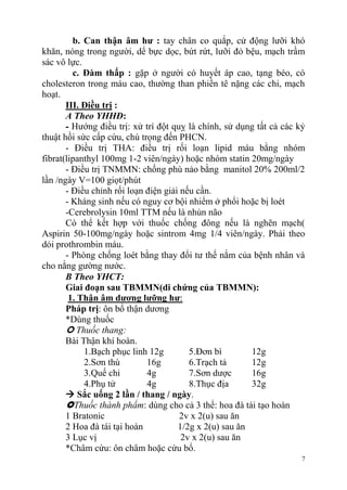 7
b. Can thận âm hƣ : tay chân co quắp, cử động lưỡi khó
khăn, nóng trong người, dể bực dọc, bứt rứt, lưỡi đỏ bệu, mạch trầm
sác vô lực.
c. Đàm thấp : gặp ở người có huyết áp cao, tạng béo, có
cholesteron trong máu cao, thường than phiền tê nặng các chi, mạch
hoạt.
III. Điều trị :
A Theo YHHĐ:
- Hướng điều trị: xử trí đột quỵ là chính, sử dụng tất cả các kỷ
thuật hồi sức cấp cứu, chú trọng đến PHCN.
- Điều trị THA: điều trị rối loạn lipid máu bằng nhóm
fibrat(lipanthyl 100mg 1-2 viên/ngày) hoặc nhóm statin 20mg/ngày
- Điều trị TNMMN: chống phù nảo bằng manitol 20% 200ml/2
lần /ngày V=100 giọt/phút
- Điều chỉnh rối loạn điện giải nếu cần.
- Kháng sinh nếu có nguy cơ bội nhiểm ở phổi hoặc bị loét
-Cerebrolysin 10ml TTM nếu là nhủn não
Có thể kết hợp với thuốc chống đông nếu là nghẽn mạch(
Aspirin 50-100mg/ngày hoặc sintrom 4mg 1/4 viên/ngày. Phải theo
dỏi prothrombin máu.
- Phòng chống loét bằng thay đổi tư thế nằm của bệnh nhân và
cho nằng gường nước.
B Theo YHCT:
Giai đoạn sau TBMMN(di chứng của TBMMN):
1. Thận âm dƣơng lƣỡng hƣ:
Pháp trị: ôn bổ thận dương
*Dùng thuốc
 Thuốc thang:
Bài Thận khí hoàn.
1.Bạch phục linh 12g 5.Đơn bì 12g
2.Sơn thù 16g 6.Trạch tả 12g
3.Quế chi 4g 7.Sơn dược 16g
4.Phụ tử 4g 8.Thục địa 32g
 Sắc uống 2 lần / thang / ngày.
Thuốc thành phẩm: dùng cho cả 3 thể: hoa đà tái tạo hoàn
1 Bratonic 2v x 2(u) sau ăn
2 Hoa đà tái tại hoàn 1/2g x 2(u) sau ăn
3 Lục vị 2v x 2(u) sau ăn
*Châm cứu: ôn châm hoặc cứu bổ.
 