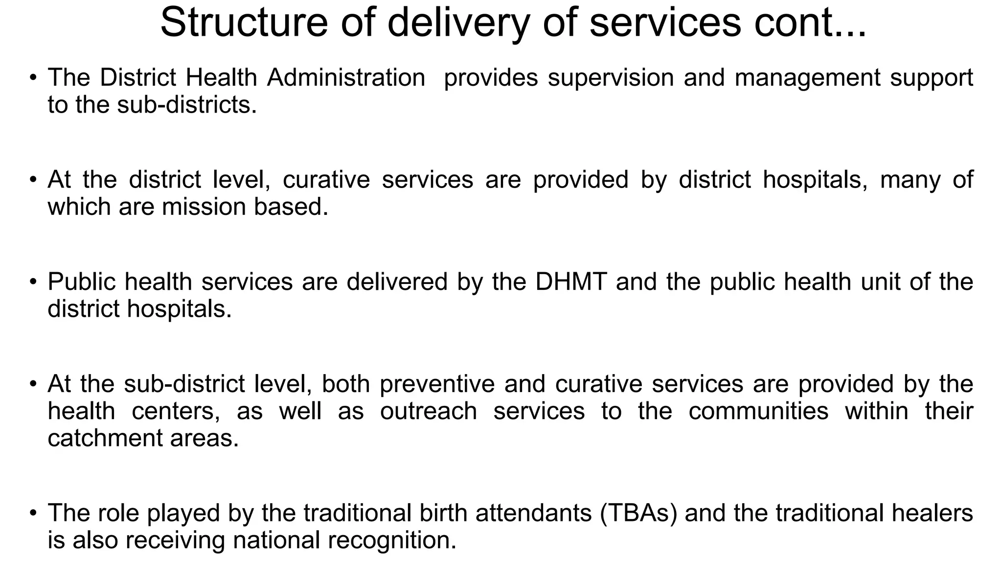 Structure of delivery of services cont...
• The District Health Administration provides supervision and management support
to the sub-districts.
• At the district level, curative services are provided by district hospitals, many of
which are mission based.
• Public health services are delivered by the DHMT and the public health unit of the
district hospitals.
• At the sub-district level, both preventive and curative services are provided by the
health centers, as well as outreach services to the communities within their
catchment areas.
• The role played by the traditional birth attendants (TBAs) and the traditional healers
is also receiving national recognition.
 