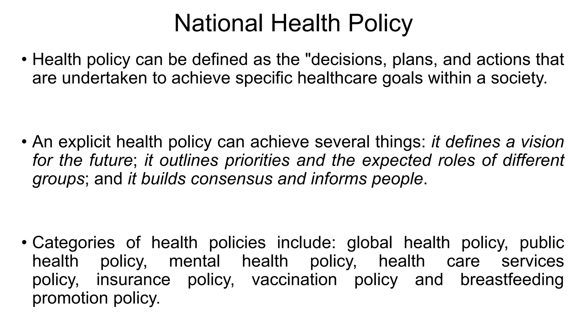 National Health Policy
• Health policy can be defined as the "decisions, plans, and actions that
are undertaken to achieve specific healthcare goals within a society.
• An explicit health policy can achieve several things: it defines a vision
for the future; it outlines priorities and the expected roles of different
groups; and it builds consensus and informs people.
• Categories of health policies include: global health policy, public
health policy, mental health policy, health care services
policy, insurance policy, vaccination policy and breastfeeding
promotion policy.
 