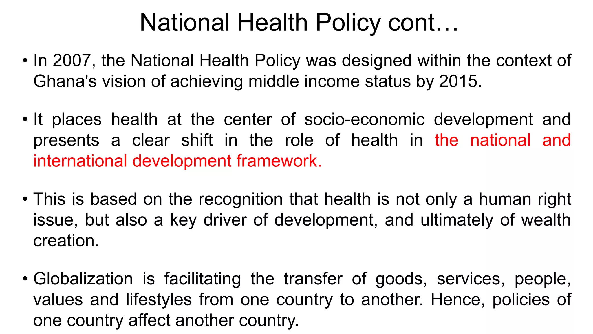 National Health Policy cont…
• In 2007, the National Health Policy was designed within the context of
Ghana's vision of achieving middle income status by 2015.
• It places health at the center of socio-economic development and
presents a clear shift in the role of health in the national and
international development framework.
• This is based on the recognition that health is not only a human right
issue, but also a key driver of development, and ultimately of wealth
creation.
• Globalization is facilitating the transfer of goods, services, people,
values and lifestyles from one country to another. Hence, policies of
one country affect another country.
 