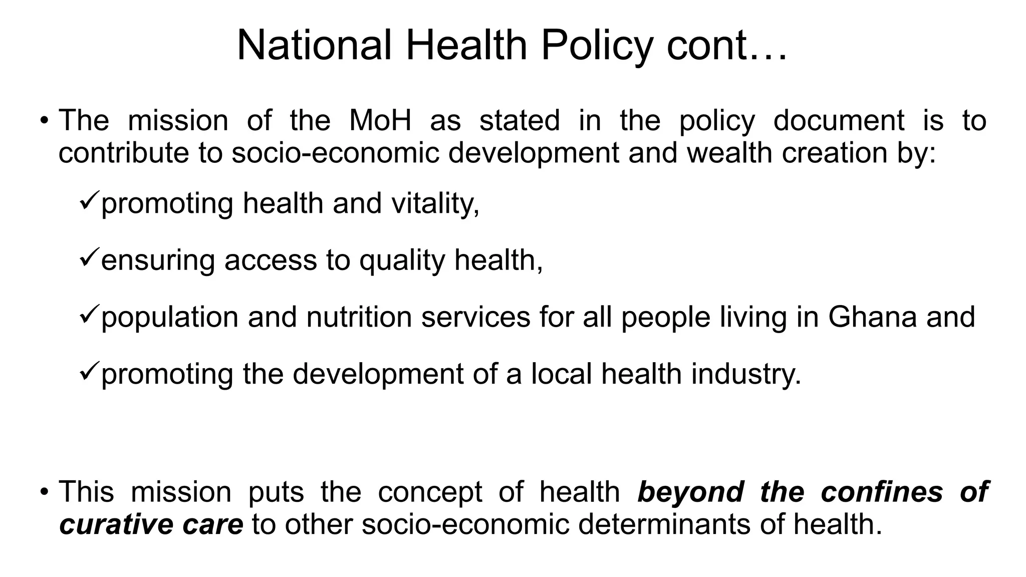 National Health Policy cont…
• The mission of the MoH as stated in the policy document is to
contribute to socio-economic development and wealth creation by:
promoting health and vitality,
ensuring access to quality health,
population and nutrition services for all people living in Ghana and
promoting the development of a local health industry.
• This mission puts the concept of health beyond the confines of
curative care to other socio-economic determinants of health.
 