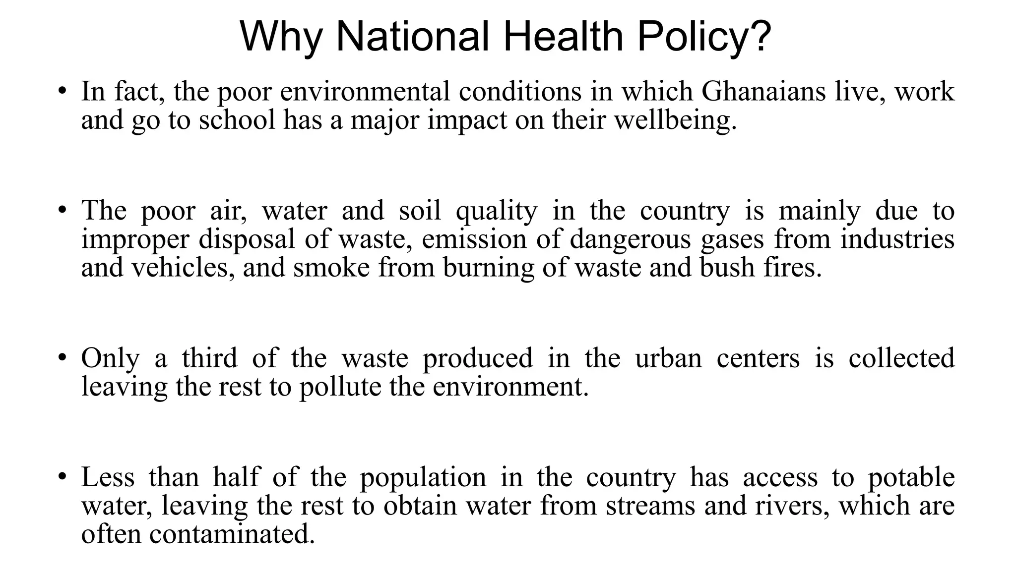 Why National Health Policy?
• In fact, the poor environmental conditions in which Ghanaians live, work
and go to school has a major impact on their wellbeing.
• The poor air, water and soil quality in the country is mainly due to
improper disposal of waste, emission of dangerous gases from industries
and vehicles, and smoke from burning of waste and bush fires.
• Only a third of the waste produced in the urban centers is collected
leaving the rest to pollute the environment.
• Less than half of the population in the country has access to potable
water, leaving the rest to obtain water from streams and rivers, which are
often contaminated.
 