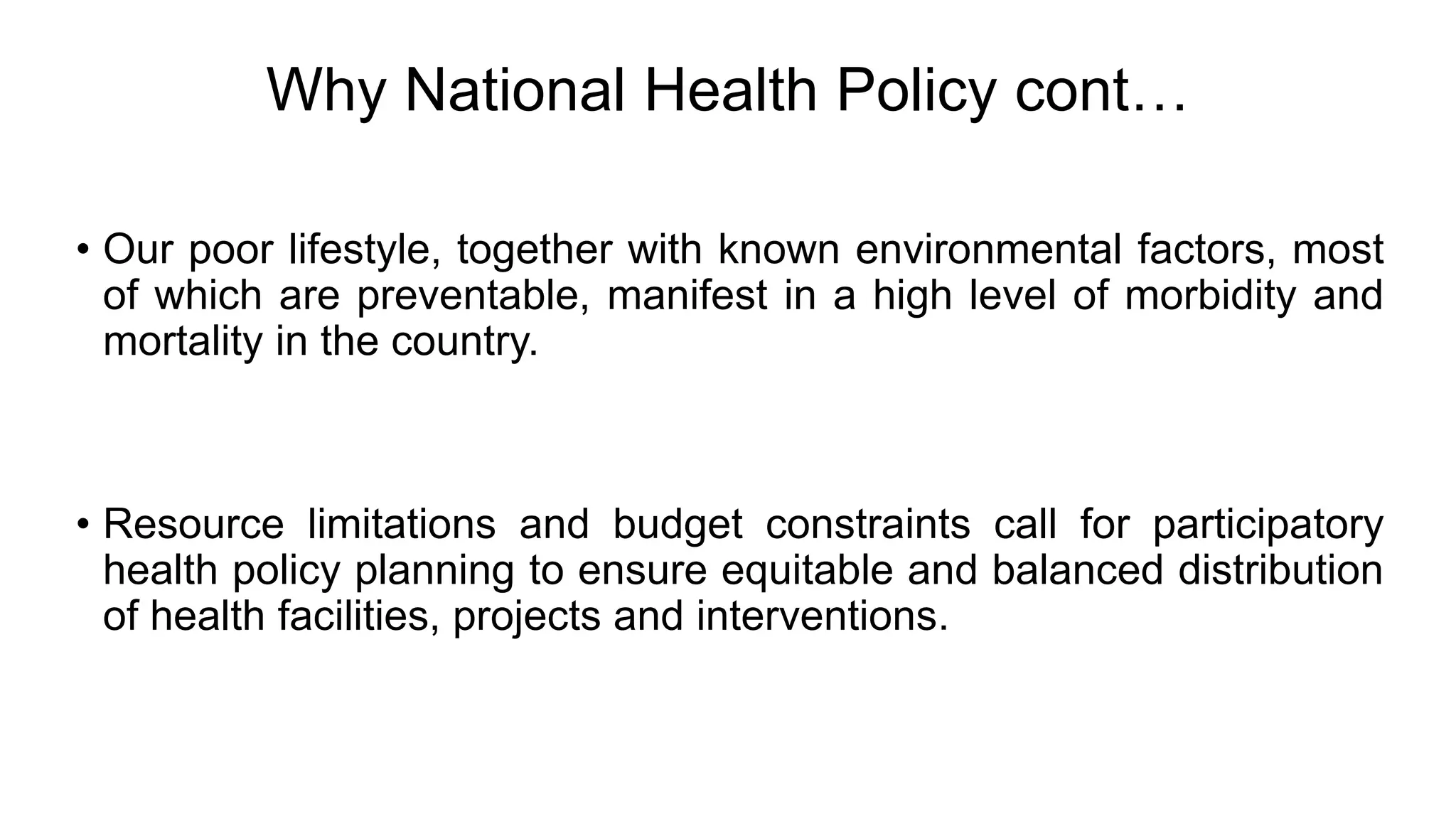 Why National Health Policy cont…
• Our poor lifestyle, together with known environmental factors, most
of which are preventable, manifest in a high level of morbidity and
mortality in the country.
• Resource limitations and budget constraints call for participatory
health policy planning to ensure equitable and balanced distribution
of health facilities, projects and interventions.
 