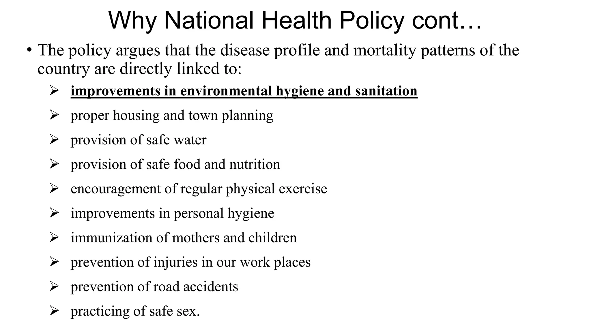 Why National Health Policy cont…
• The policy argues that the disease profile and mortality patterns of the
country are directly linked to:
 improvements in environmental hygiene and sanitation
 proper housing and town planning
 provision of safe water
 provision of safe food and nutrition
 encouragement of regular physical exercise
 improvements in personal hygiene
 immunization of mothers and children
 prevention of injuries in our work places
 prevention of road accidents
 practicing of safe sex.
 