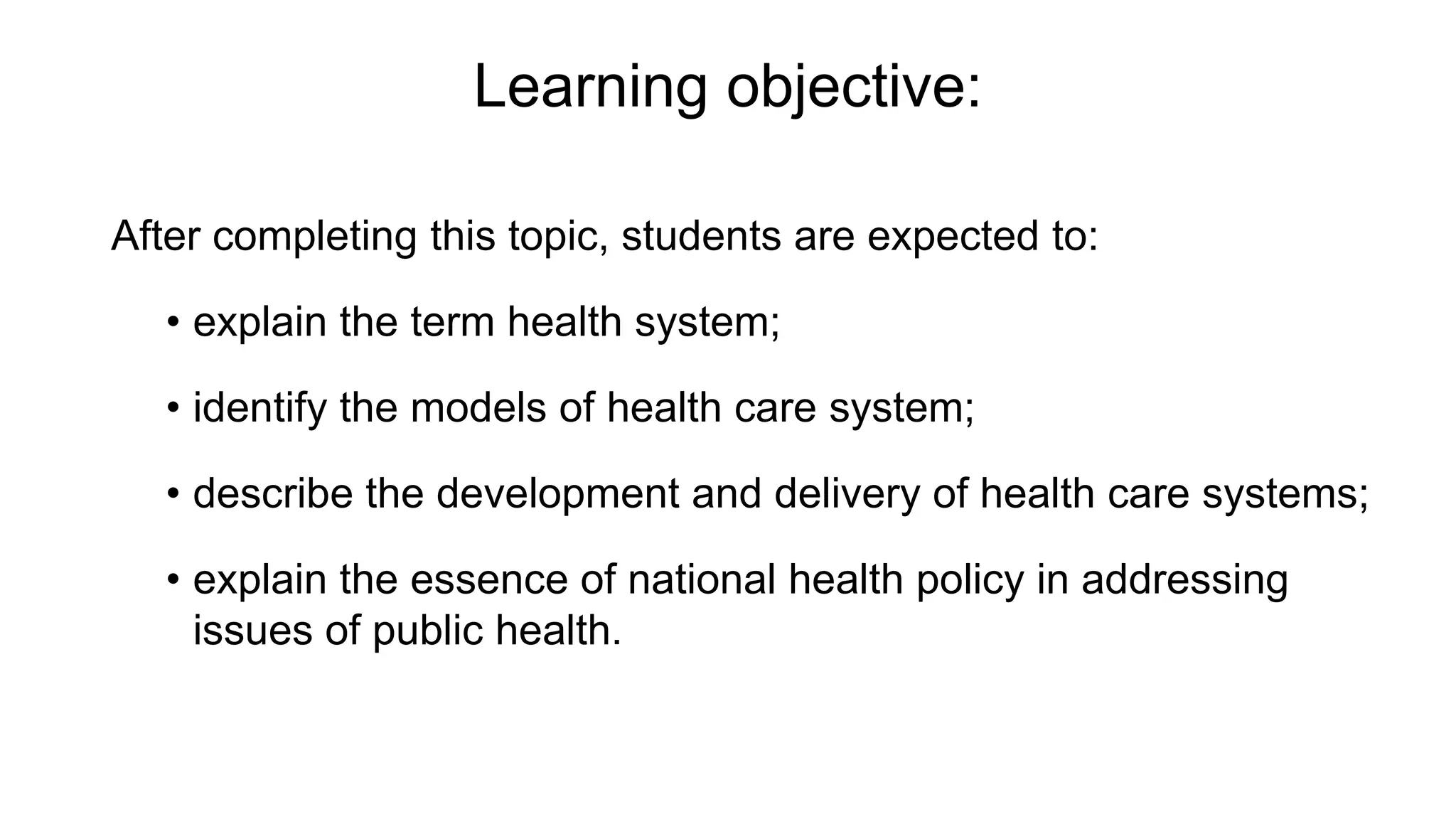 Learning objective:
After completing this topic, students are expected to:
• explain the term health system;
• identify the models of health care system;
• describe the development and delivery of health care systems;
• explain the essence of national health policy in addressing
issues of public health.
 