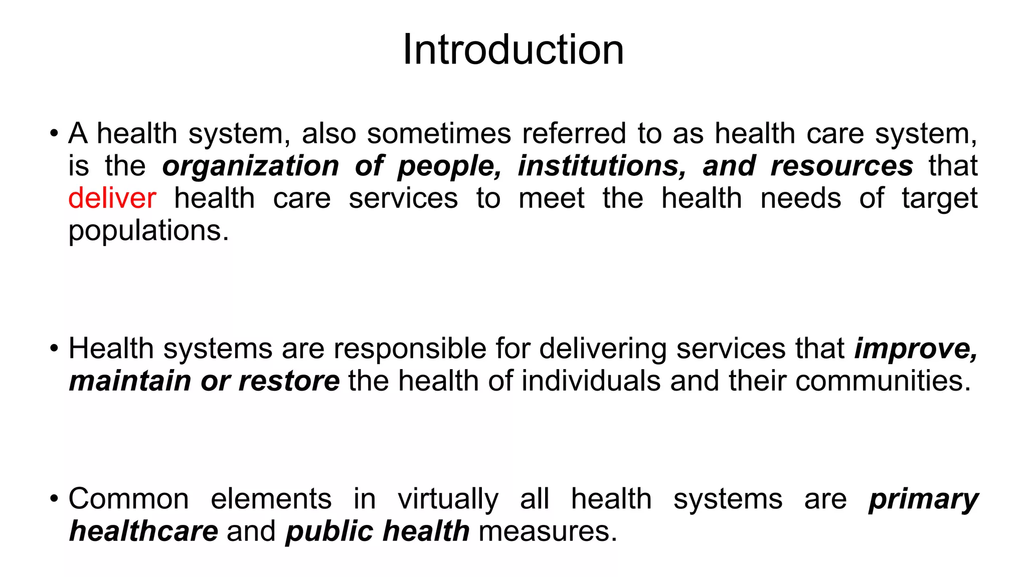 Introduction
• A health system, also sometimes referred to as health care system,
is the organization of people, institutions, and resources that
deliver health care services to meet the health needs of target
populations.
• Health systems are responsible for delivering services that improve,
maintain or restore the health of individuals and their communities.
• Common elements in virtually all health systems are primary
healthcare and public health measures.
 