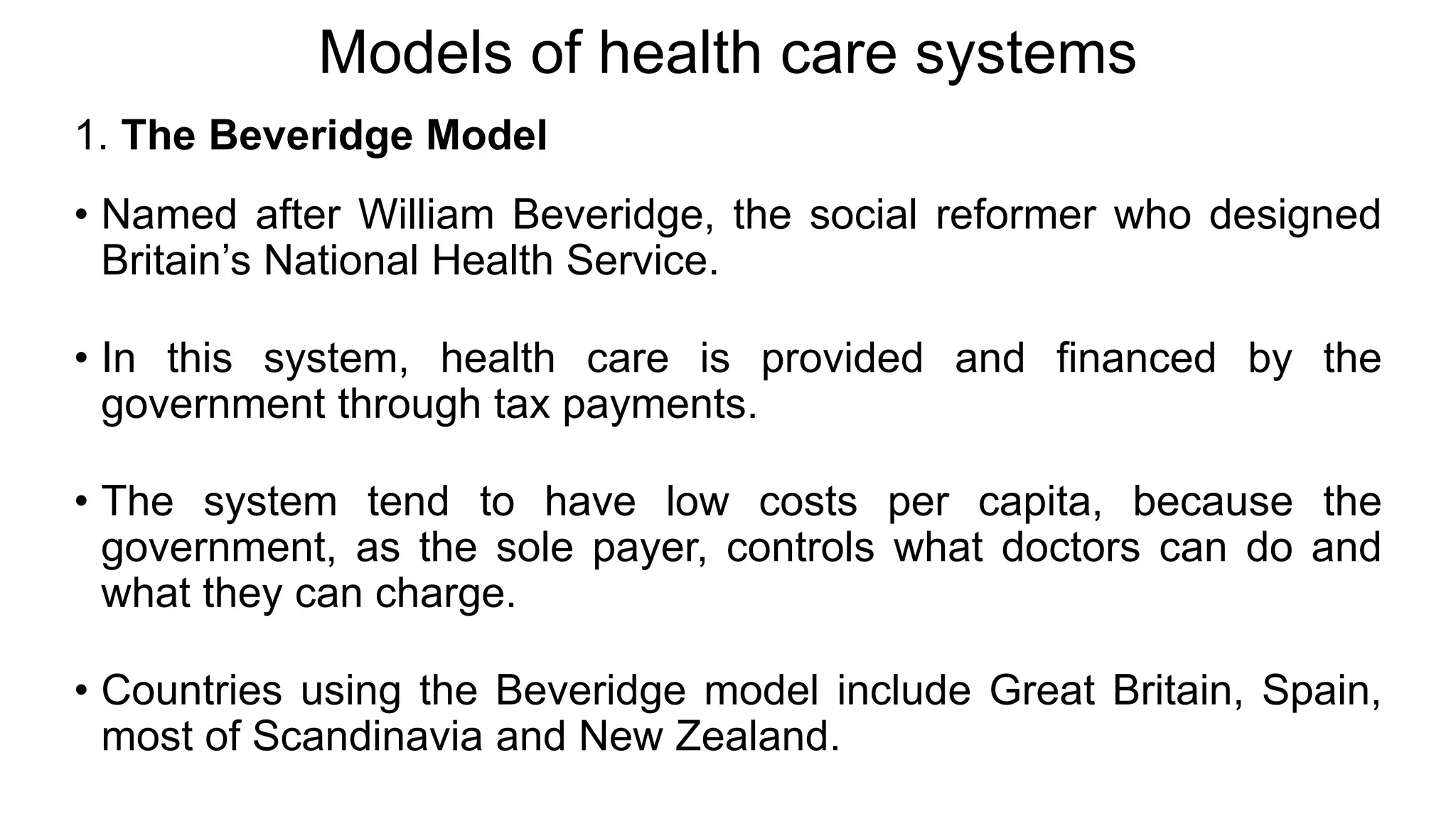 Models of health care systems
1. The Beveridge Model
• Named after William Beveridge, the social reformer who designed
Britain’s National Health Service.
• In this system, health care is provided and financed by the
government through tax payments.
• The system tend to have low costs per capita, because the
government, as the sole payer, controls what doctors can do and
what they can charge.
• Countries using the Beveridge model include Great Britain, Spain,
most of Scandinavia and New Zealand.
 