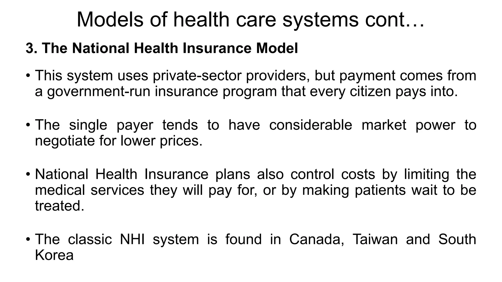 Models of health care systems cont…
3. The National Health Insurance Model
• This system uses private-sector providers, but payment comes from
a government-run insurance program that every citizen pays into.
• The single payer tends to have considerable market power to
negotiate for lower prices.
• National Health Insurance plans also control costs by limiting the
medical services they will pay for, or by making patients wait to be
treated.
• The classic NHI system is found in Canada, Taiwan and South
Korea
 