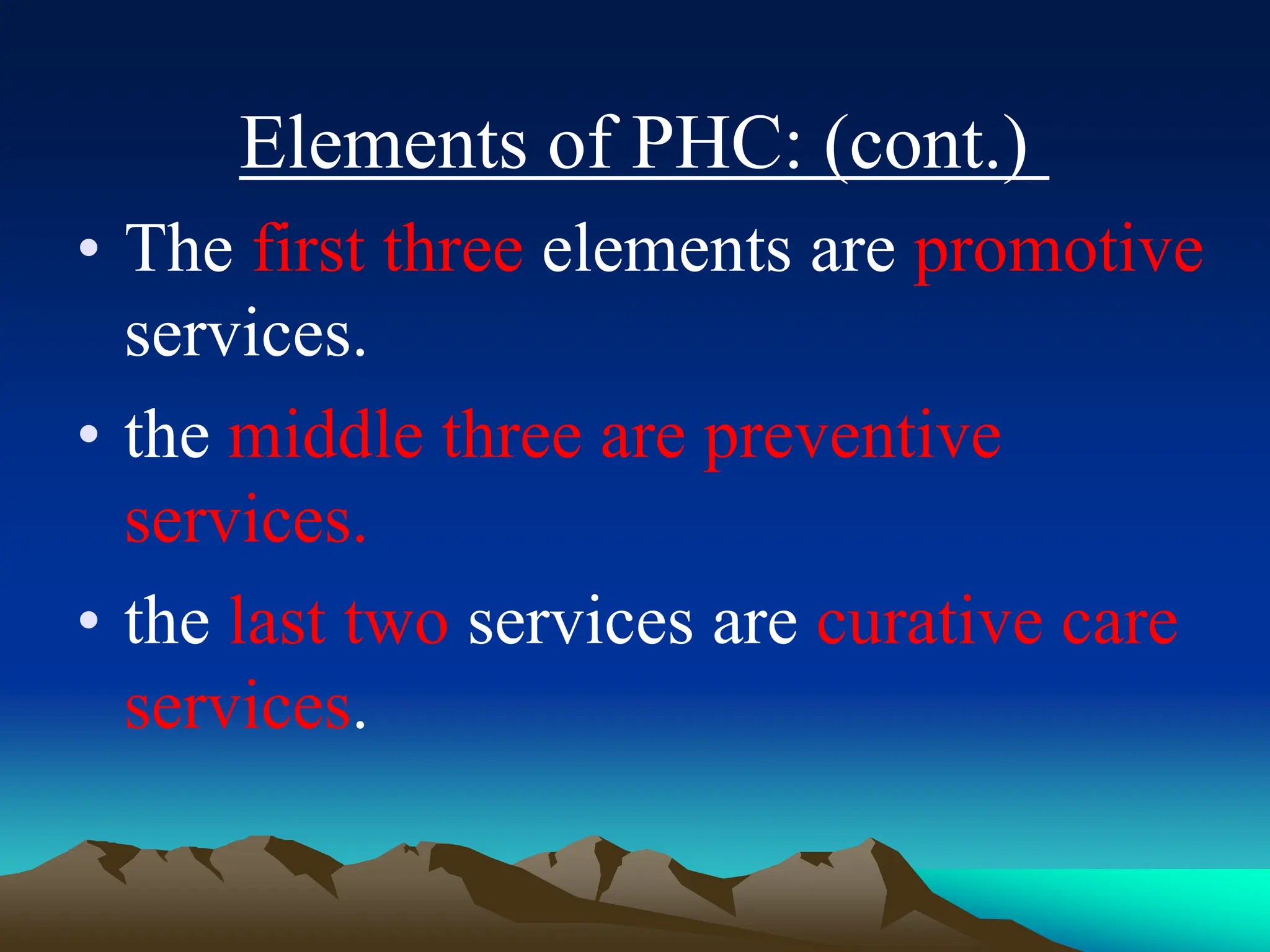 Elements of PHC: (cont.)
• The first three elements are promotive
services.
• the middle three are preventive
services.
• the last two services are curative care
services.
 
