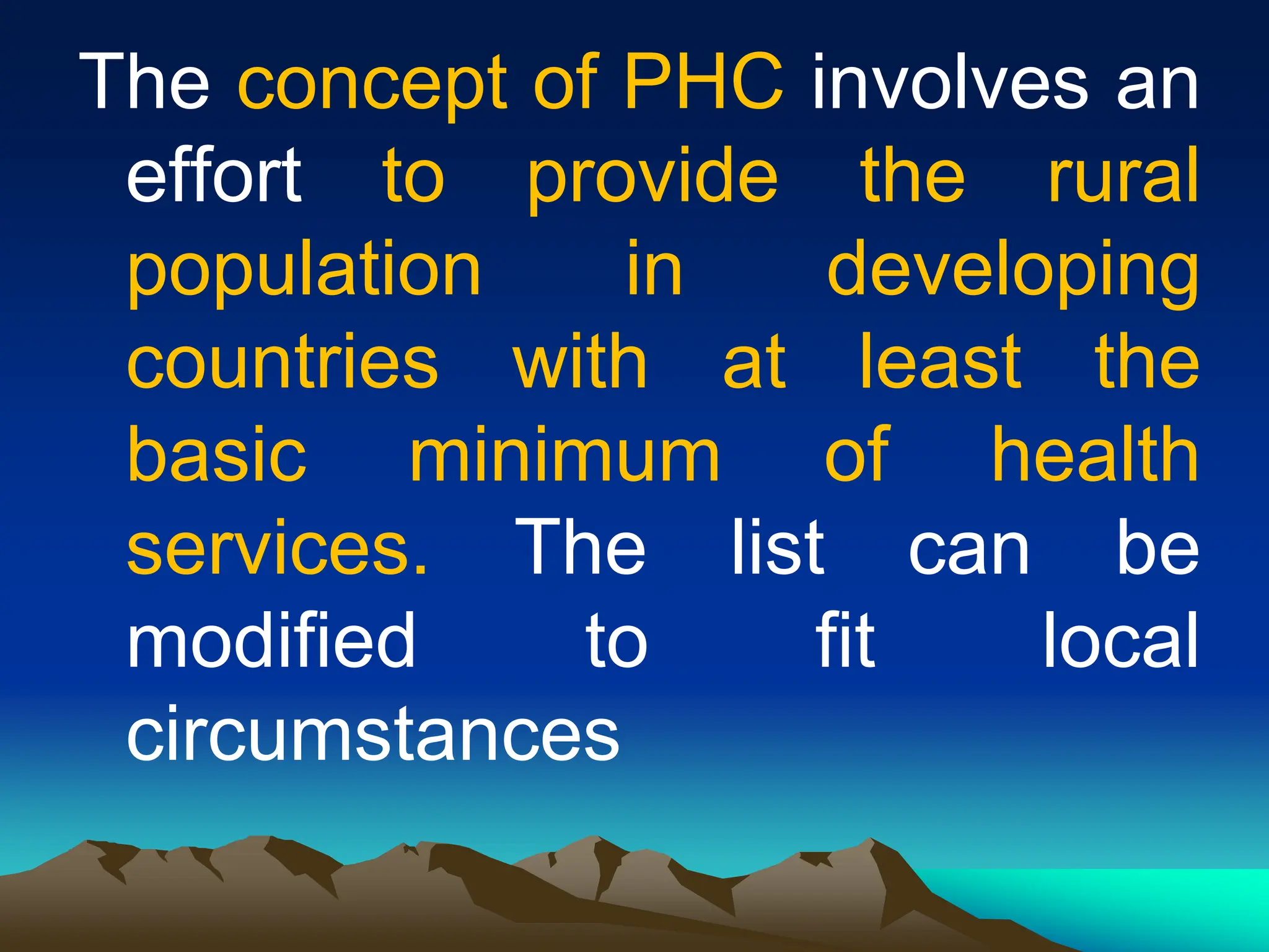 The concept of PHC involves an
effort to provide the rural
population in developing
countries with at least the
basic minimum of health
services. The list can be
modified to fit local
circumstances
 