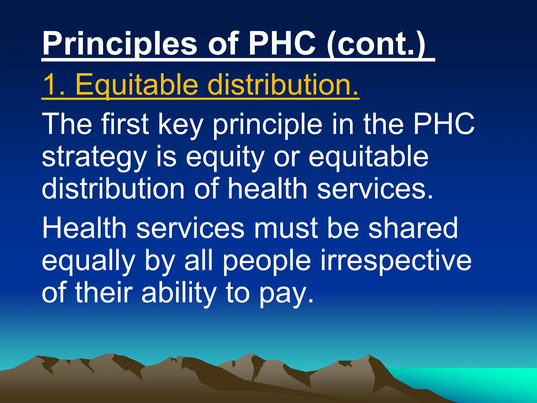 Principles of PHC (cont.)
1. Equitable distribution.
The first key principle in the PHC
strategy is equity or equitable
distribution of health services.
Health services must be shared
equally by all people irrespective
of their ability to pay.
 