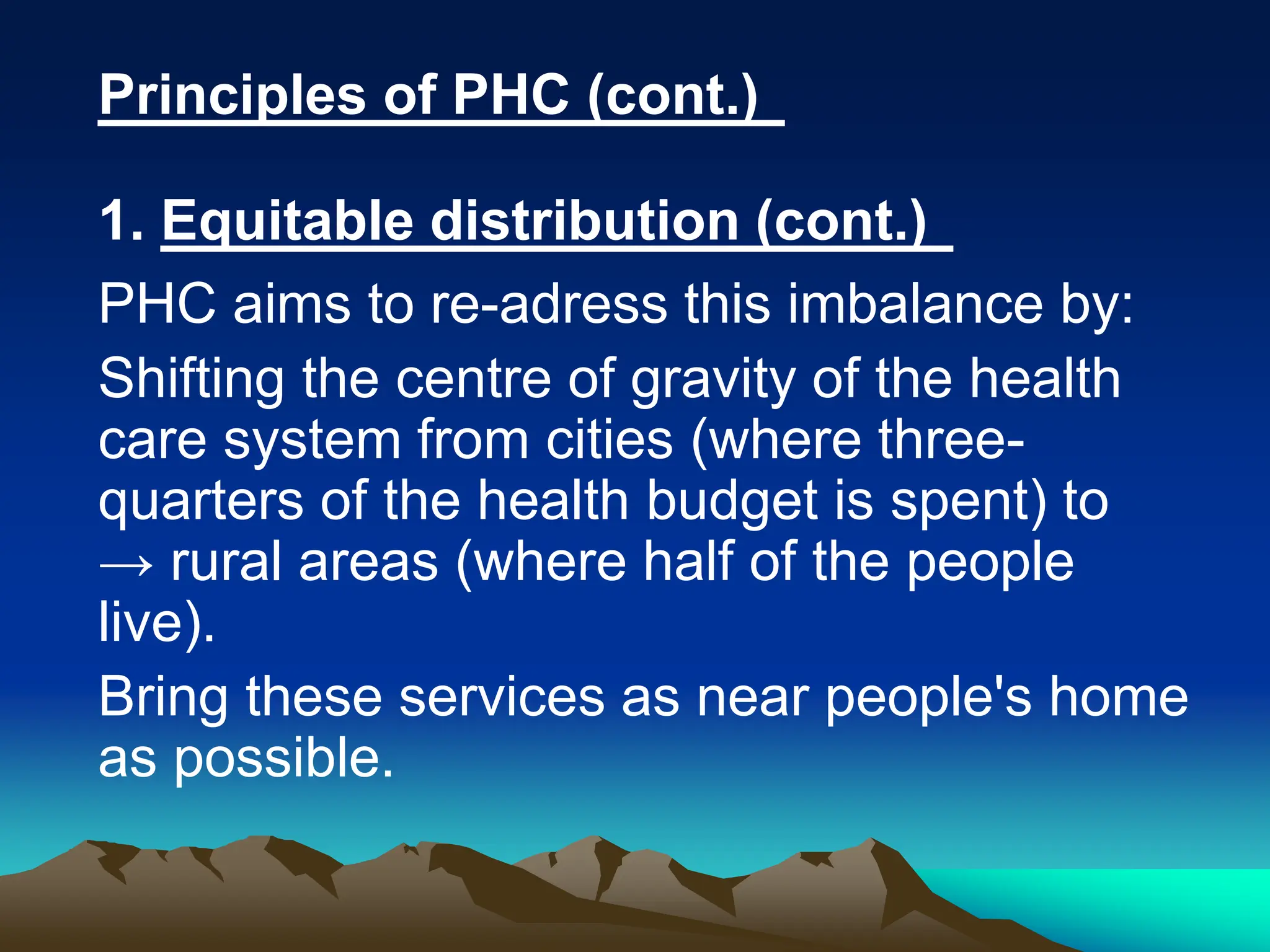 Principles of PHC (cont.)
1. Equitable distribution (cont.)
PHC aims to re-adress this imbalance by:
Shifting the centre of gravity of the health
care system from cities (where three-
quarters of the health budget is spent) to
→ rural areas (where half of the people
live).
Bring these services as near people's home
as possible.
 