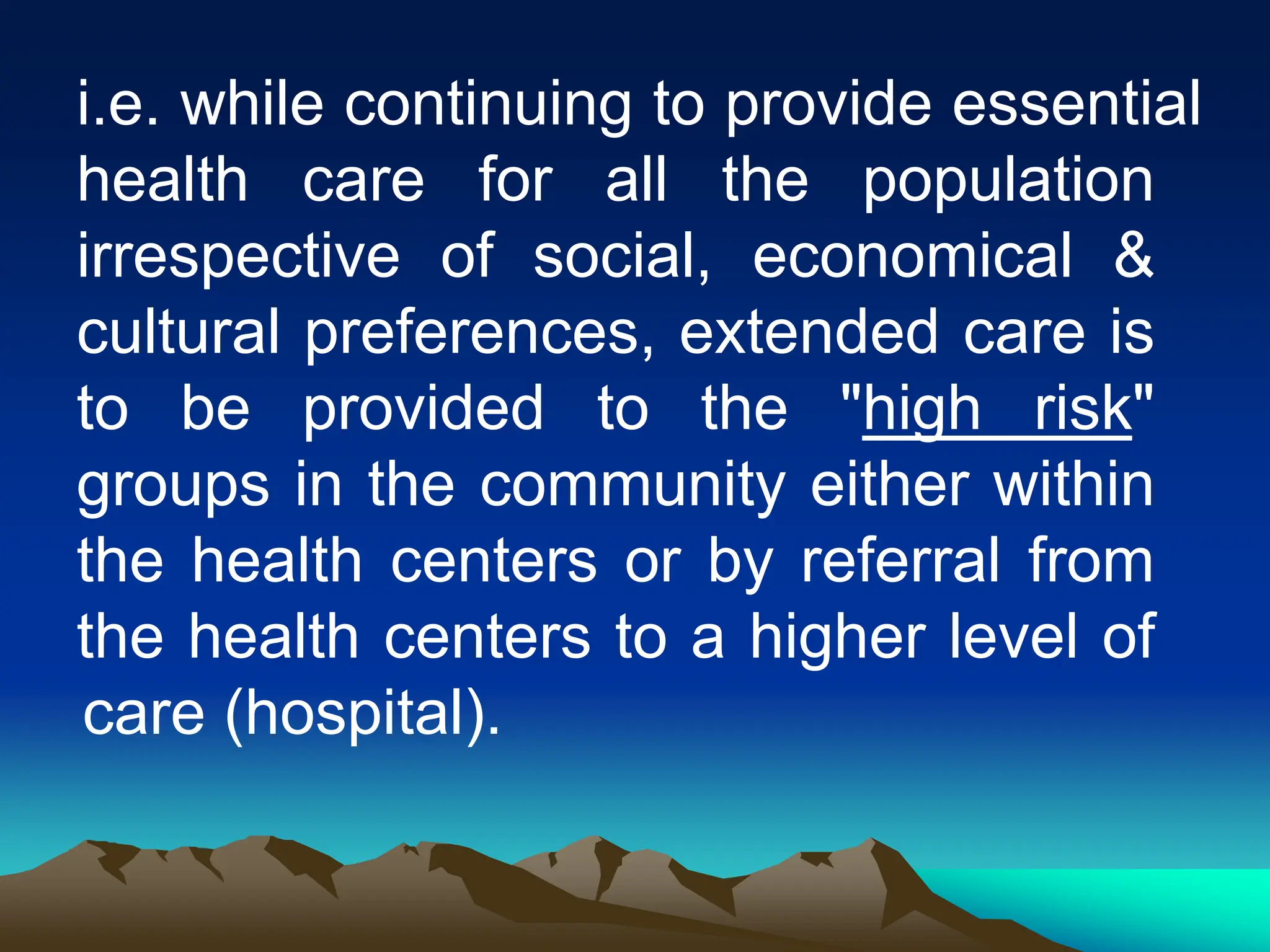 i.e. while continuing to provide essential
health care for all the population
irrespective of social, economical &
cultural preferences, extended care is
to be provided to the "high risk"
groups in the community either within
the health centers or by referral from
the health centers to a higher level of
care (hospital).
 