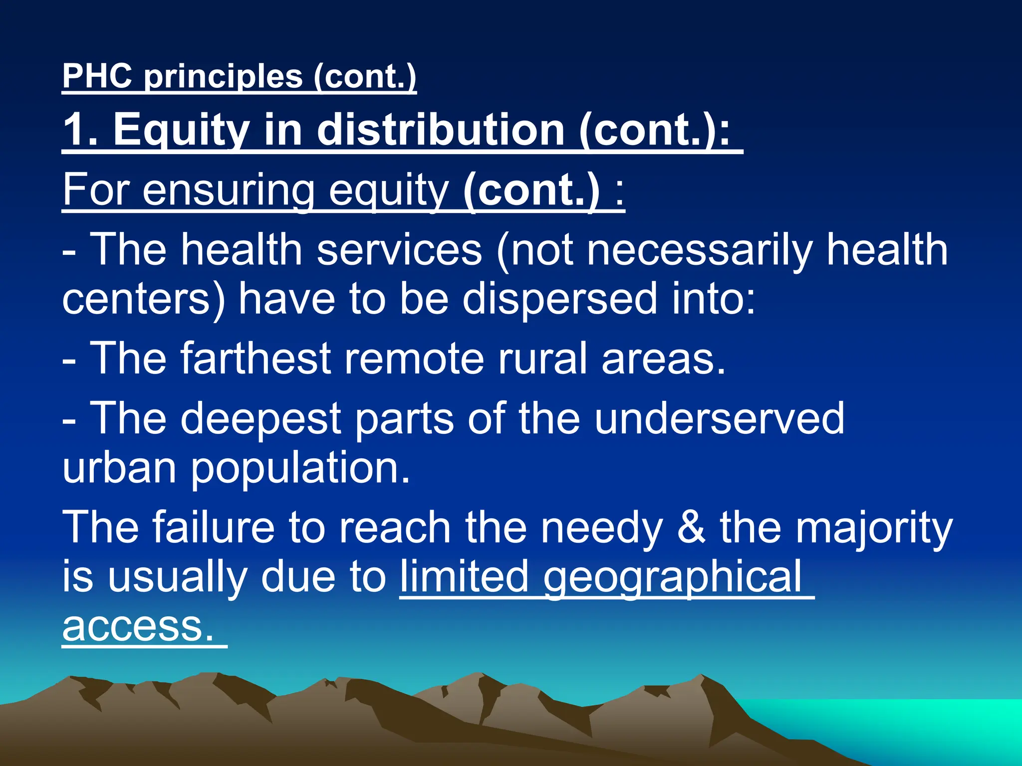 PHC principles (cont.)
1. Equity in distribution (cont.):
For ensuring equity (cont.) :
- The health services (not necessarily health
centers) have to be dispersed into:
- The farthest remote rural areas.
- The deepest parts of the underserved
urban population.
The failure to reach the needy & the majority
is usually due to limited geographical
access.
 