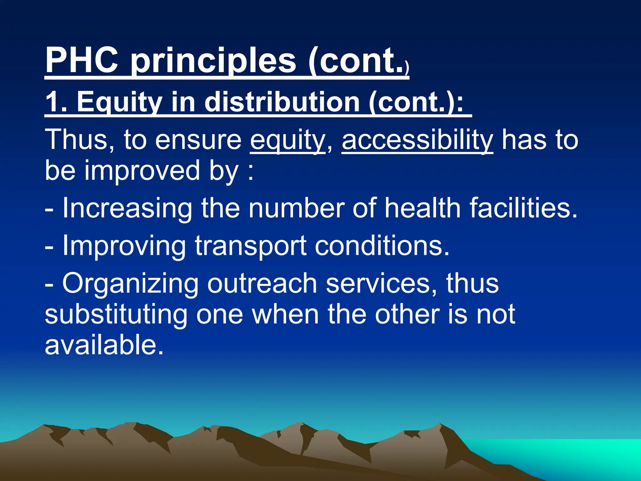 PHC principles (cont.)
1. Equity in distribution (cont.):
Thus, to ensure equity, accessibility has to
be improved by :
- Increasing the number of health facilities.
- Improving transport conditions.
- Organizing outreach services, thus
substituting one when the other is not
available.
 