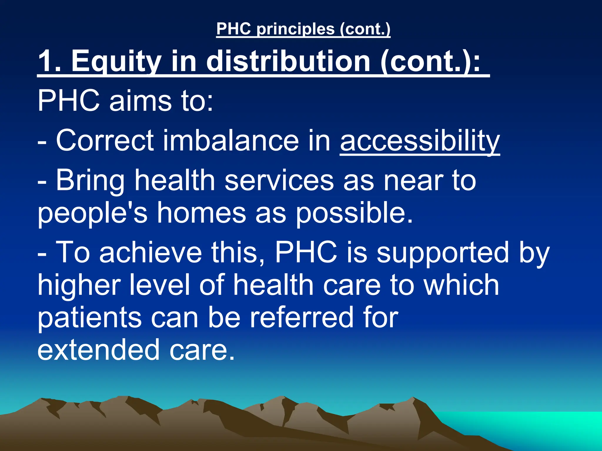 PHC principles (cont.)
1. Equity in distribution (cont.):
PHC aims to:
- Correct imbalance in accessibility
- Bring health services as near to
people's homes as possible.
- To achieve this, PHC is supported by
higher level of health care to which
patients can be referred for
extended care.
 