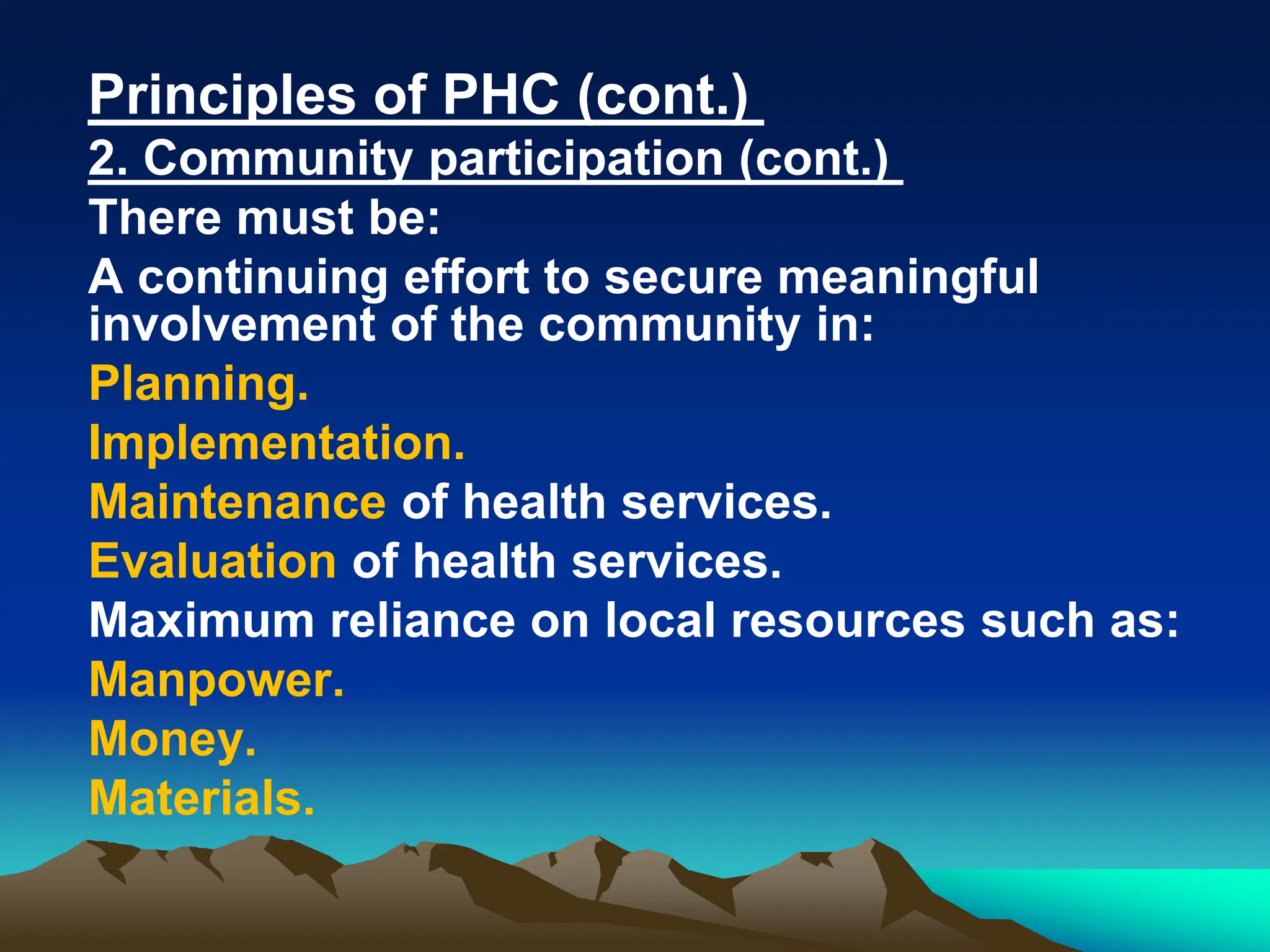 Principles of PHC (cont.)
2. Community participation (cont.)
There must be:
A continuing effort to secure meaningful
involvement of the community in:
Planning.
Implementation.
Maintenance of health services.
Evaluation of health services.
Maximum reliance on local resources such as:
Manpower.
Money.
Materials.
 
