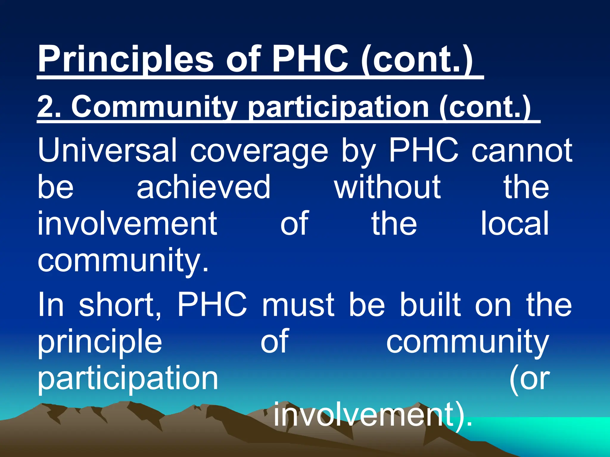 Principles of PHC (cont.)
2. Community participation (cont.)
Universal coverage by PHC cannot
be achieved without the
involvement of the local
community.
In short, PHC must be built on the
principle of community
participation (or
involvement).
 