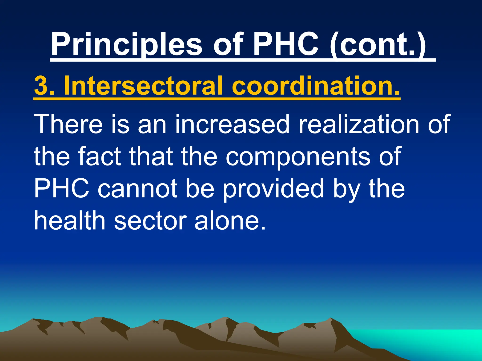 Principles of PHC (cont.)
3. Intersectoral coordination.
There is an increased realization of
the fact that the components of
PHC cannot be provided by the
health sector alone.
 