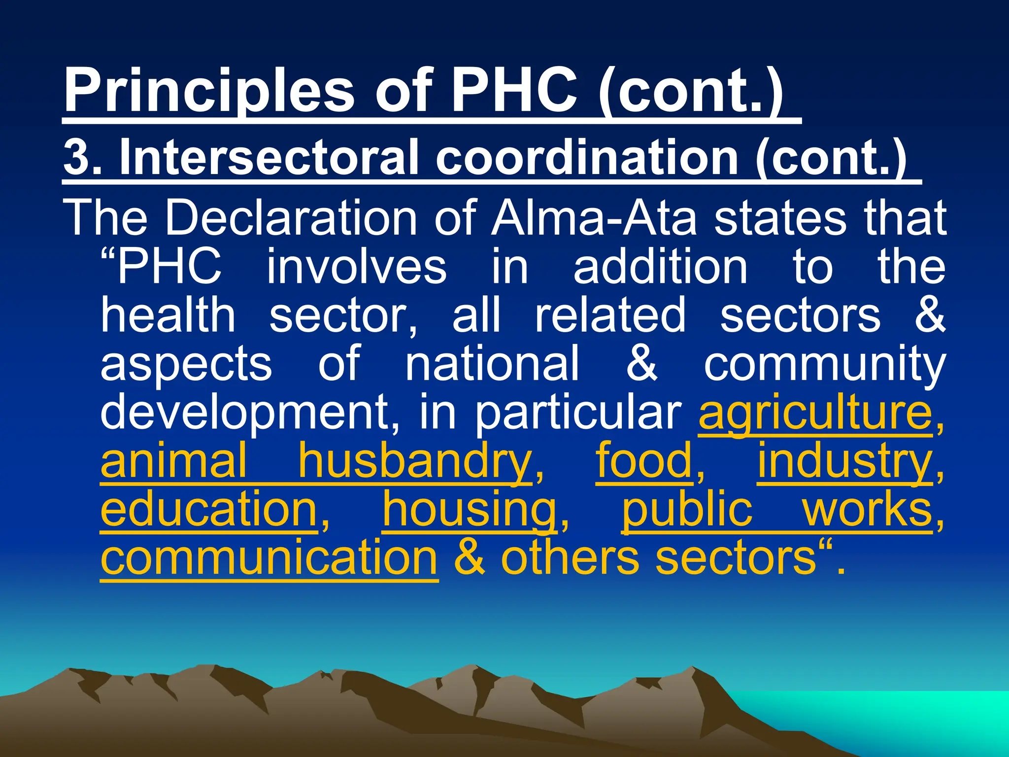 Principles of PHC (cont.)
3. Intersectoral coordination (cont.)
The Declaration of Alma-Ata states that
“PHC involves in addition to the
health sector, all related sectors &
aspects of national & community
development, in particular agriculture,
animal husbandry, food, industry,
education, housing, public works,
communication & others sectors“.
 