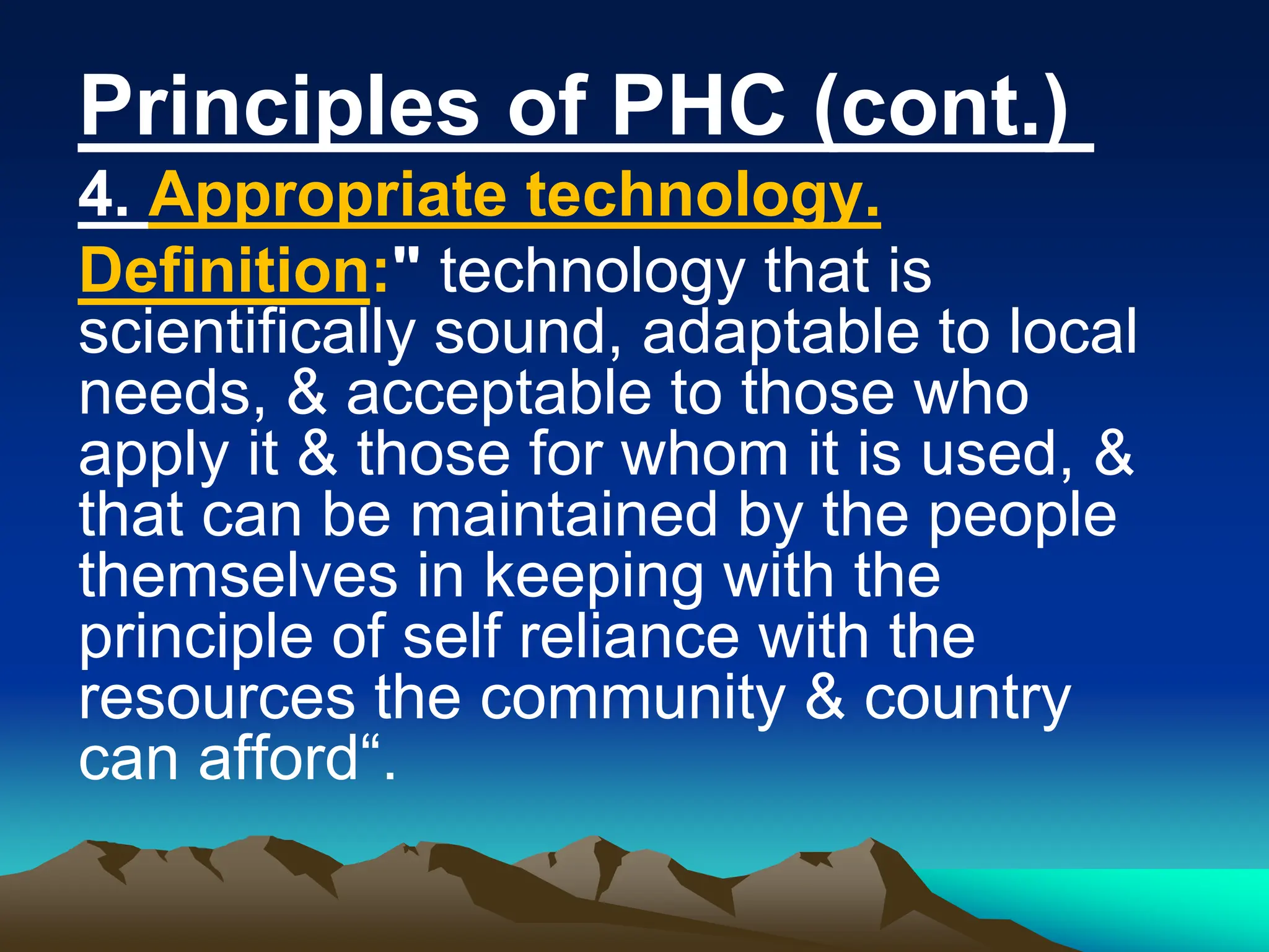 Principles of PHC (cont.)
4. Appropriate technology.
Definition:" technology that is
scientifically sound, adaptable to local
needs, & acceptable to those who
apply it & those for whom it is used, &
that can be maintained by the people
themselves in keeping with the
principle of self reliance with the
resources the community & country
can afford“.
 