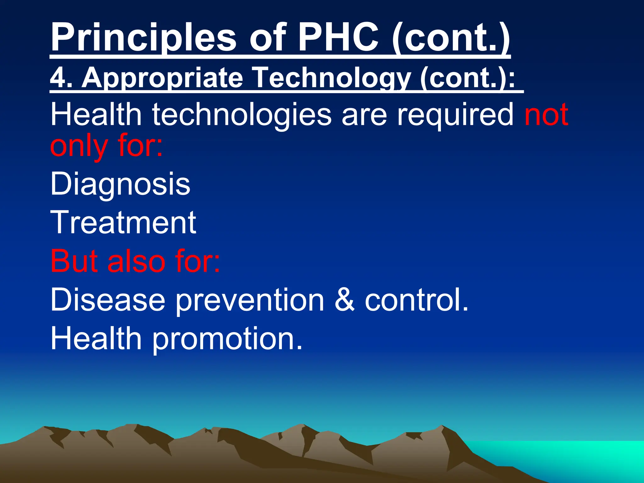 Principles of PHC (cont.)
4. Appropriate Technology (cont.):
Health technologies are required not
only for:
Diagnosis
Treatment
But also for:
Disease prevention & control.
Health promotion.
 