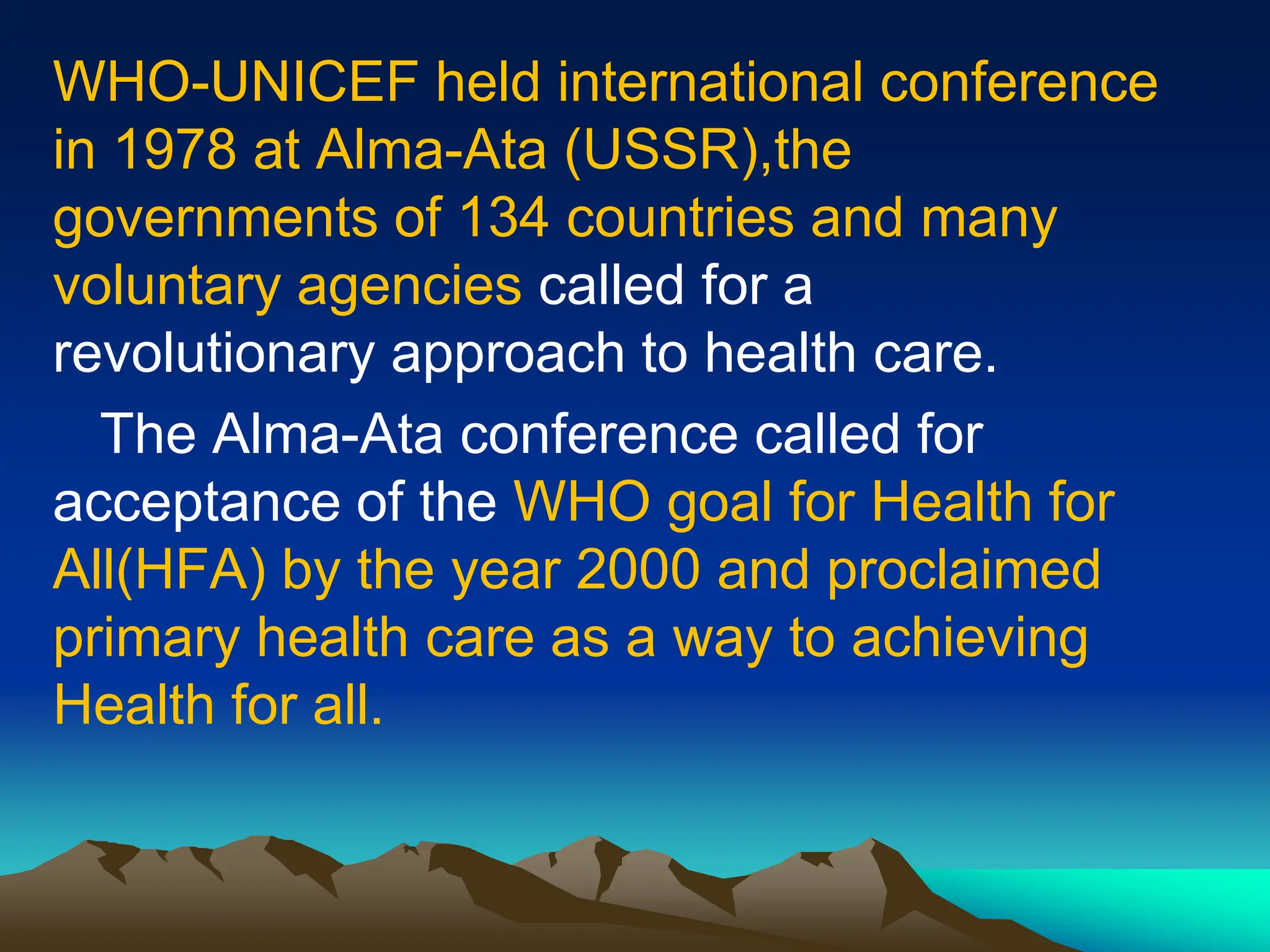 WHO-UNICEF held international conference
in 1978 at Alma-Ata (USSR),the
governments of 134 countries and many
voluntary agencies called for a
revolutionary approach to health care.
The Alma-Ata conference called for
acceptance of the WHO goal for Health for
All(HFA) by the year 2000 and proclaimed
primary health care as a way to achieving
Health for all.
 