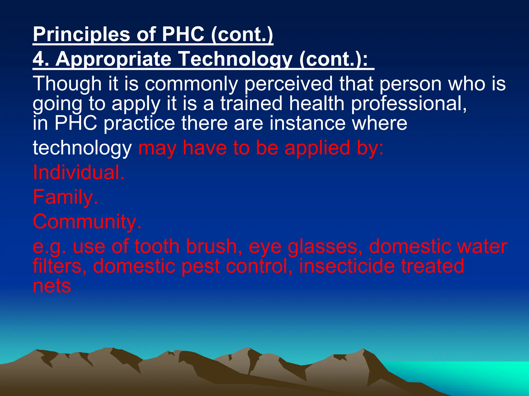Principles of PHC (cont.)
4. Appropriate Technology (cont.):
Though it is commonly perceived that person who is
going to apply it is a trained health professional,
in PHC practice there are instance where
technology may have to be applied by:
Individual.
Family.
Community.
e.g. use of tooth brush, eye glasses, domestic water
filters, domestic pest control, insecticide treated
nets
 