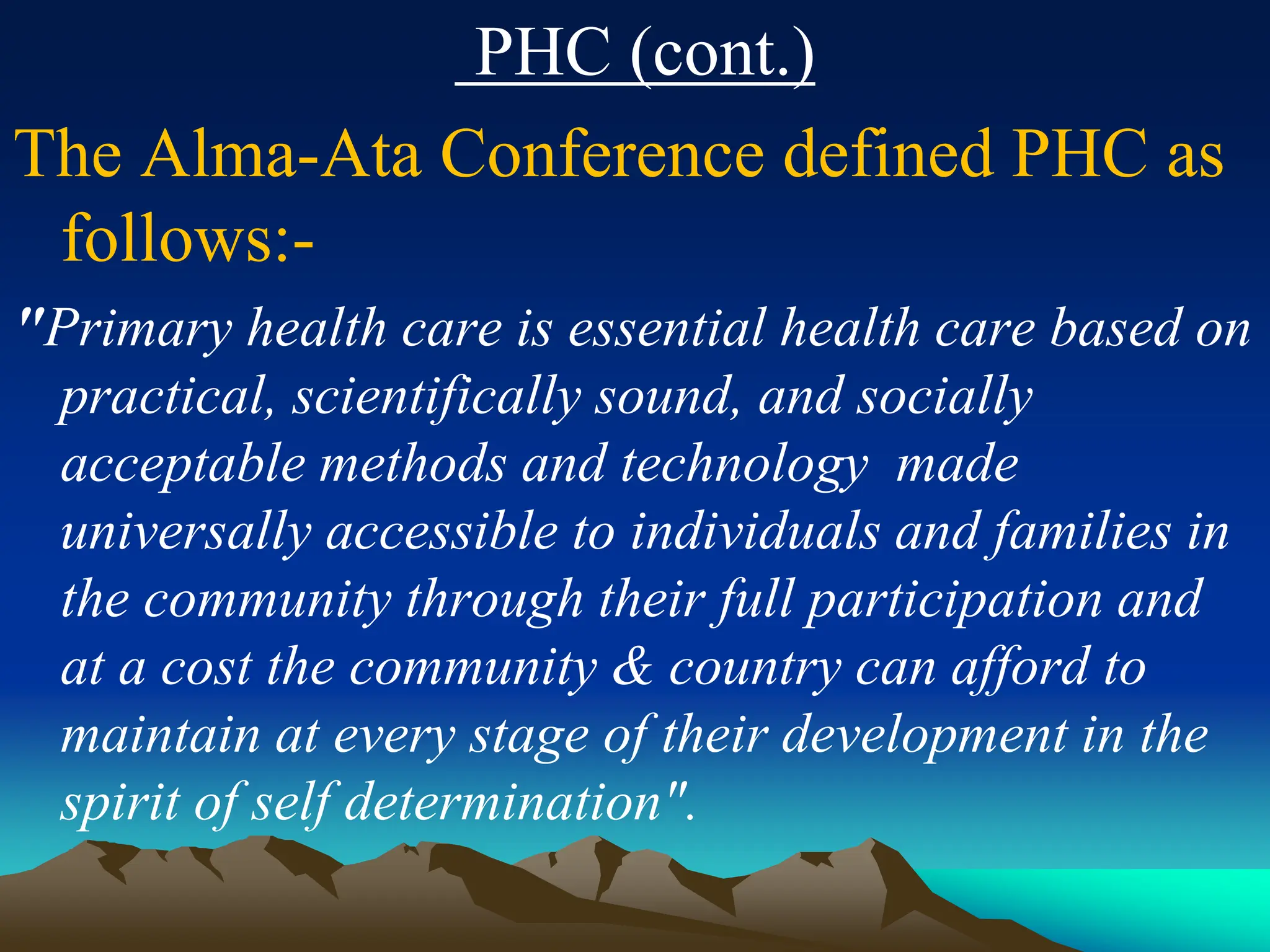 PHC (cont.)
The Alma-Ata Conference defined PHC as
follows:-
"Primary health care is essential health care based on
practical, scientifically sound, and socially
acceptable methods and technology made
universally accessible to individuals and families in
the community through their full participation and
at a cost the community & country can afford to
maintain at every stage of their development in the
spirit of self determination".
 