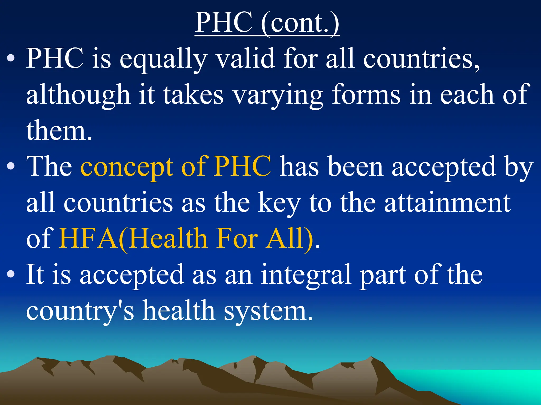 PHC (cont.)
• PHC is equally valid for all countries,
although it takes varying forms in each of
them.
• The concept of PHC has been accepted by
all countries as the key to the attainment
of HFA(Health For All).
• It is accepted as an integral part of the
country's health system.
 