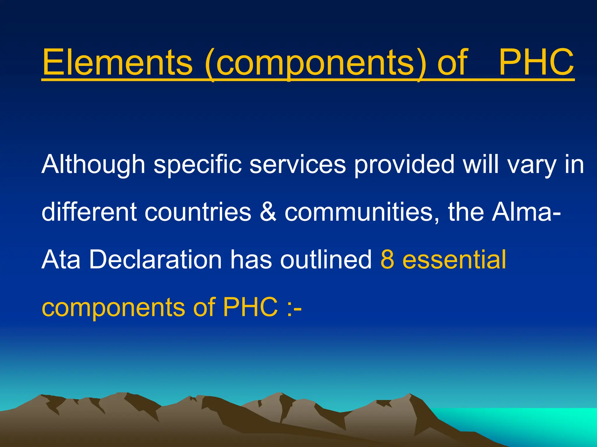 Elements (components) of PHC
Although specific services provided will vary in
different countries & communities, the Alma-
Ata Declaration has outlined 8 essential
components of PHC :-
 
