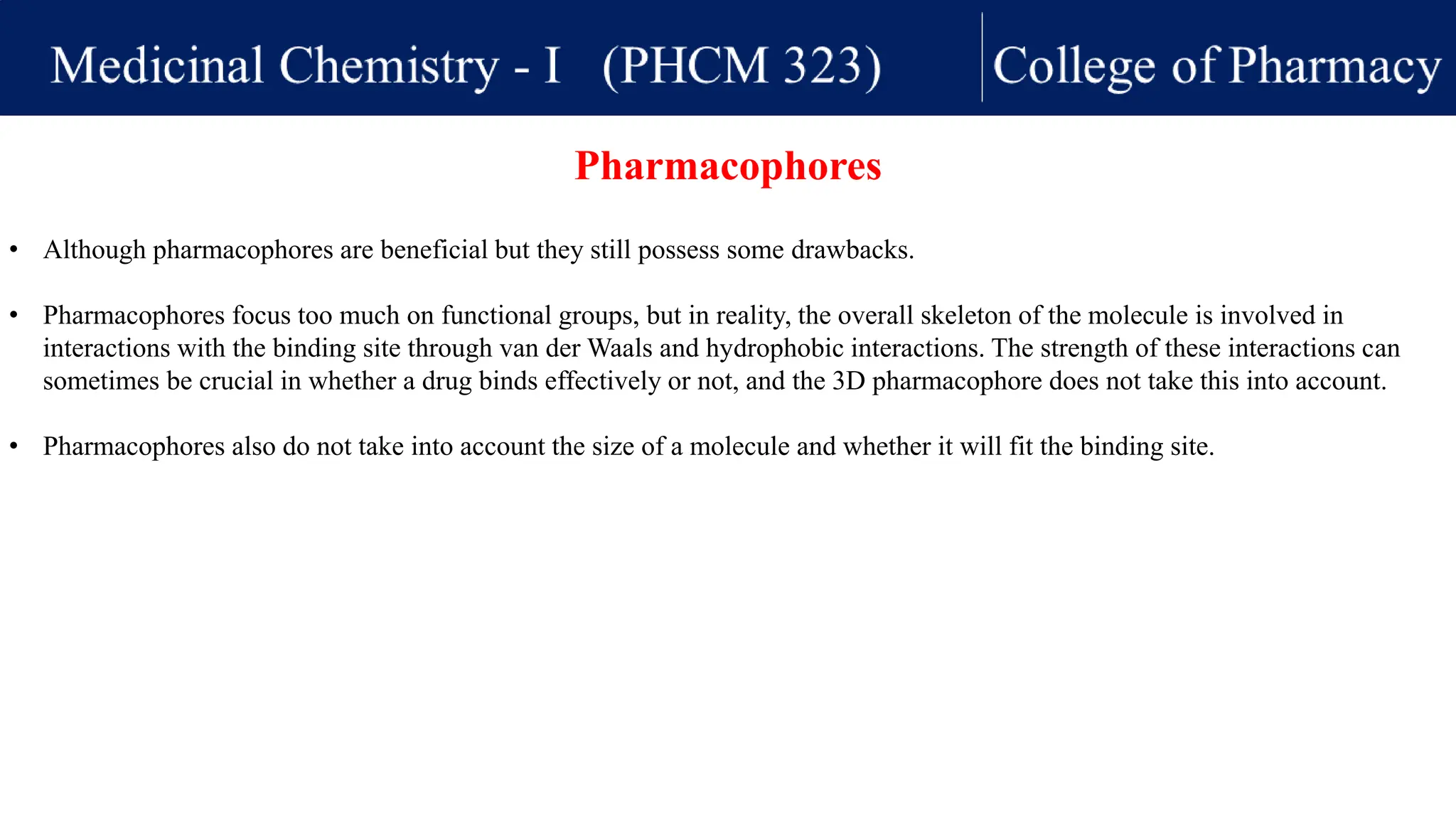• Although pharmacophores are beneficial but they still possess some drawbacks.
• Pharmacophores focus too much on functional groups, but in reality, the overall skeleton of the molecule is involved in
interactions with the binding site through van der Waals and hydrophobic interactions. The strength of these interactions can
sometimes be crucial in whether a drug binds effectively or not, and the 3D pharmacophore does not take this into account.
• Pharmacophores also do not take into account the size of a molecule and whether it will fit the binding site.
Pharmacophores
 