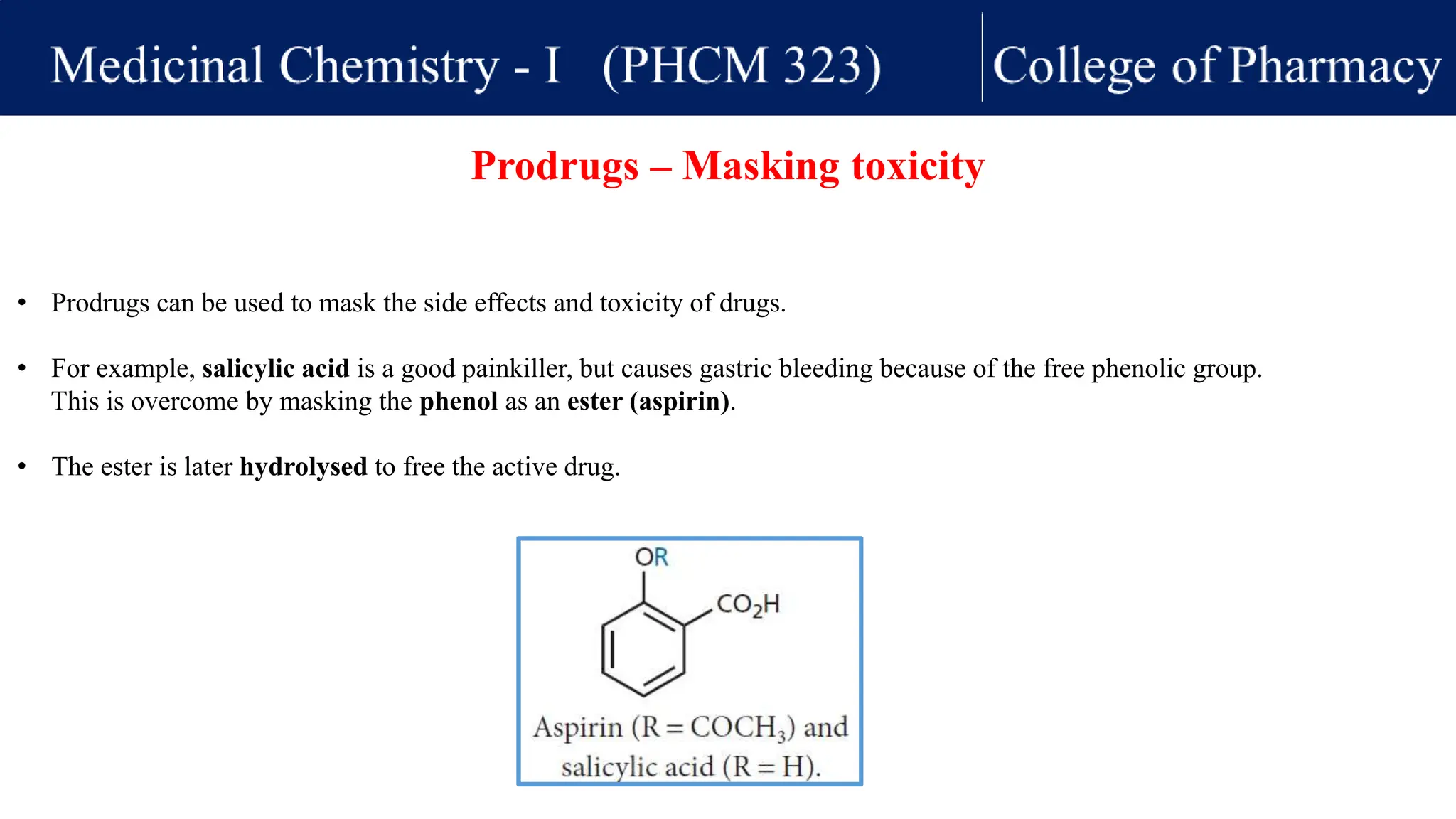• Prodrugs can be used to mask the side effects and toxicity of drugs.
• For example, salicylic acid is a good painkiller, but causes gastric bleeding because of the free phenolic group.
This is overcome by masking the phenol as an ester (aspirin).
• The ester is later hydrolysed to free the active drug.
Prodrugs – Masking toxicity
 
