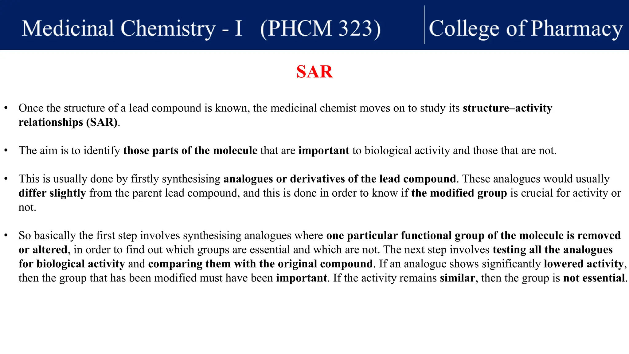 • Once the structure of a lead compound is known, the medicinal chemist moves on to study its structure–activity
relationships (SAR).
• The aim is to identify those parts of the molecule that are important to biological activity and those that are not.
• This is usually done by firstly synthesising analogues or derivatives of the lead compound. These analogues would usually
differ slightly from the parent lead compound, and this is done in order to know if the modified group is crucial for activity or
not.
• So basically the first step involves synthesising analogues where one particular functional group of the molecule is removed
or altered, in order to find out which groups are essential and which are not. The next step involves testing all the analogues
for biological activity and comparing them with the original compound. If an analogue shows significantly lowered activity,
then the group that has been modified must have been important. If the activity remains similar, then the group is not essential.
SAR
 