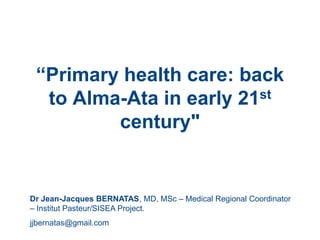 “Primary health care: back
  to Alma-Ata in early 21st
         century"


Dr Jean-Jacques BERNATAS, MD, MSc – Medical Regional Coordinator
– Institut Pasteur/SISEA Project.
jjbernatas@gmail.com
 