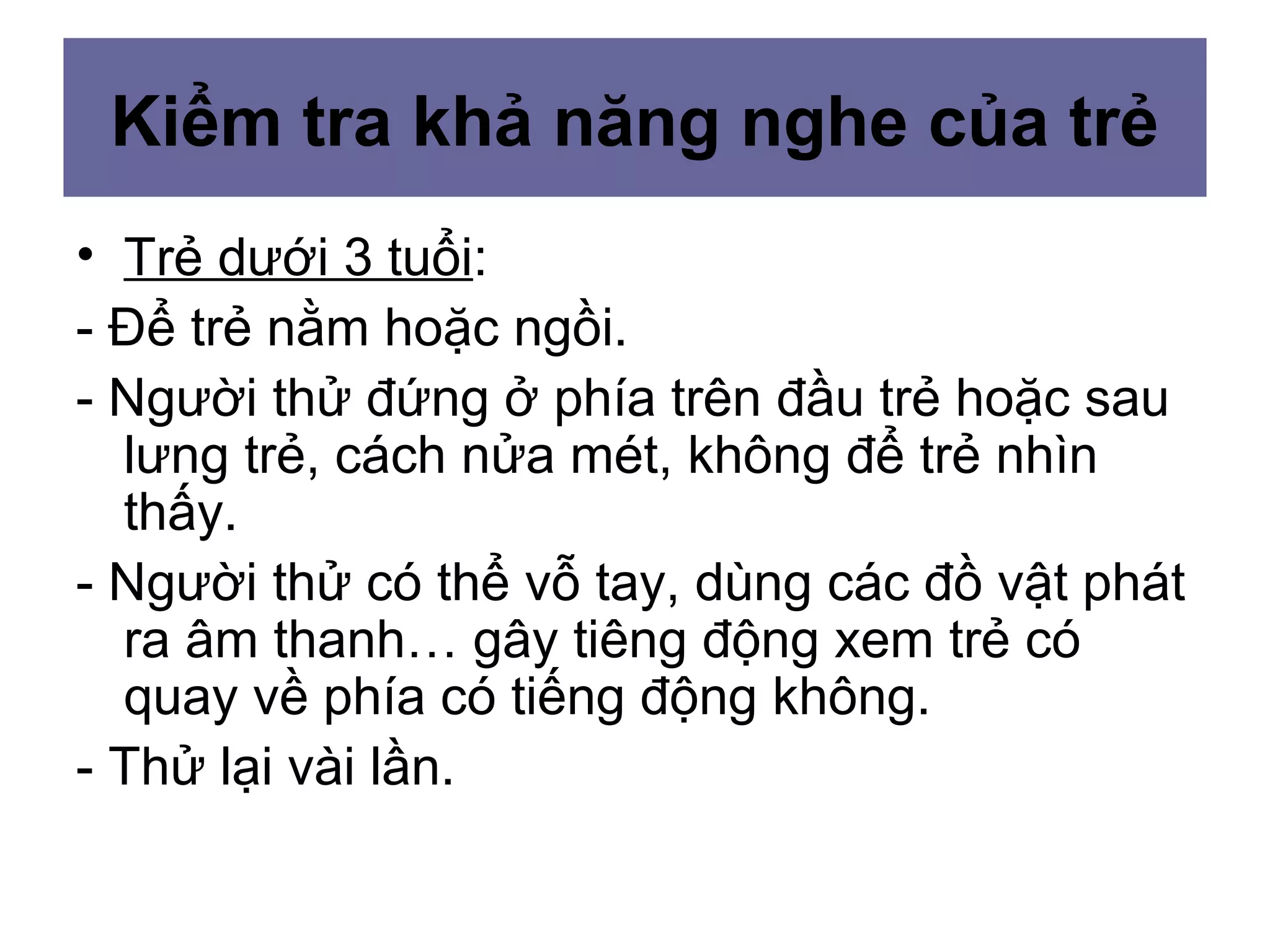 Kiểm tra khả năng nghe của trẻ
• Trẻ dưới 3 tuổi:
- Để trẻ nằm hoặc ngồi.
- Người thử đứng ở phía trên đầu trẻ hoặc sau
lưng trẻ, cách nửa mét, không để trẻ nhìn
thấy.
- Người thử có thể vỗ tay, dùng các đồ vật phát
ra âm thanh… gây tiêng động xem trẻ có
quay về phía có tiếng động không.
- Thử lại vài lần.
 