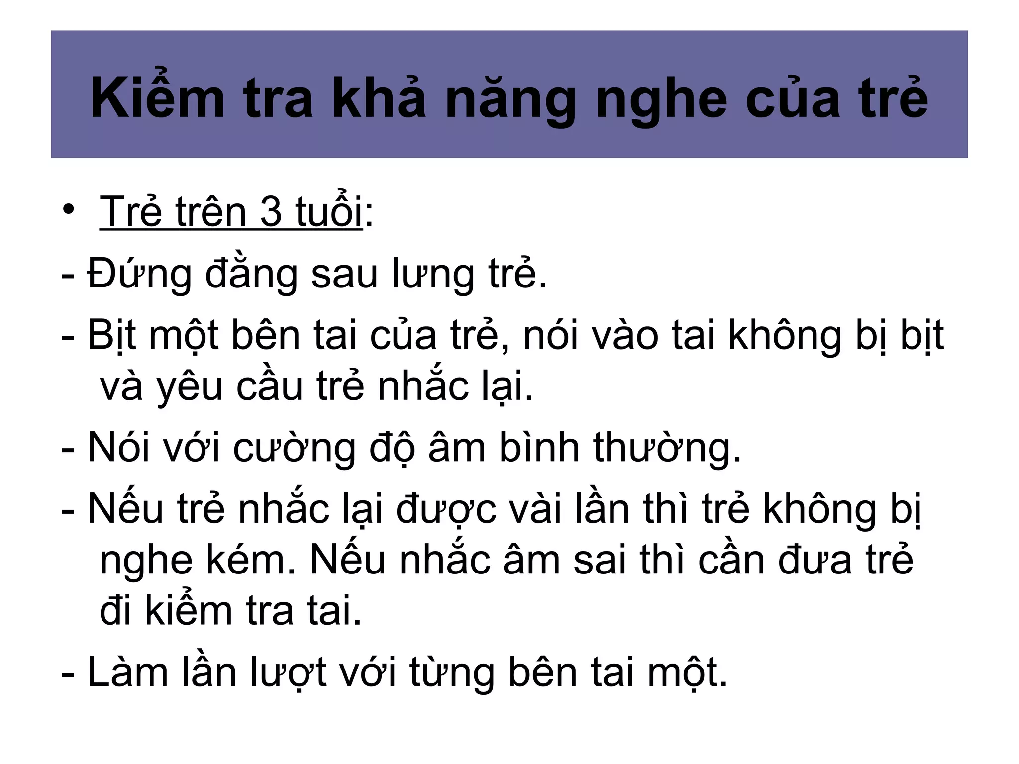 Kiểm tra khả năng nghe của trẻ
• Trẻ trên 3 tuổi:
- Đứng đằng sau lưng trẻ.
- Bịt một bên tai của trẻ, nói vào tai không bị bịt
và yêu cầu trẻ nhắc lại.
- Nói với cường độ âm bình thường.
- Nếu trẻ nhắc lại được vài lần thì trẻ không bị
nghe kém. Nếu nhắc âm sai thì cần đưa trẻ
đi kiểm tra tai.
- Làm lần lượt với từng bên tai một.
 