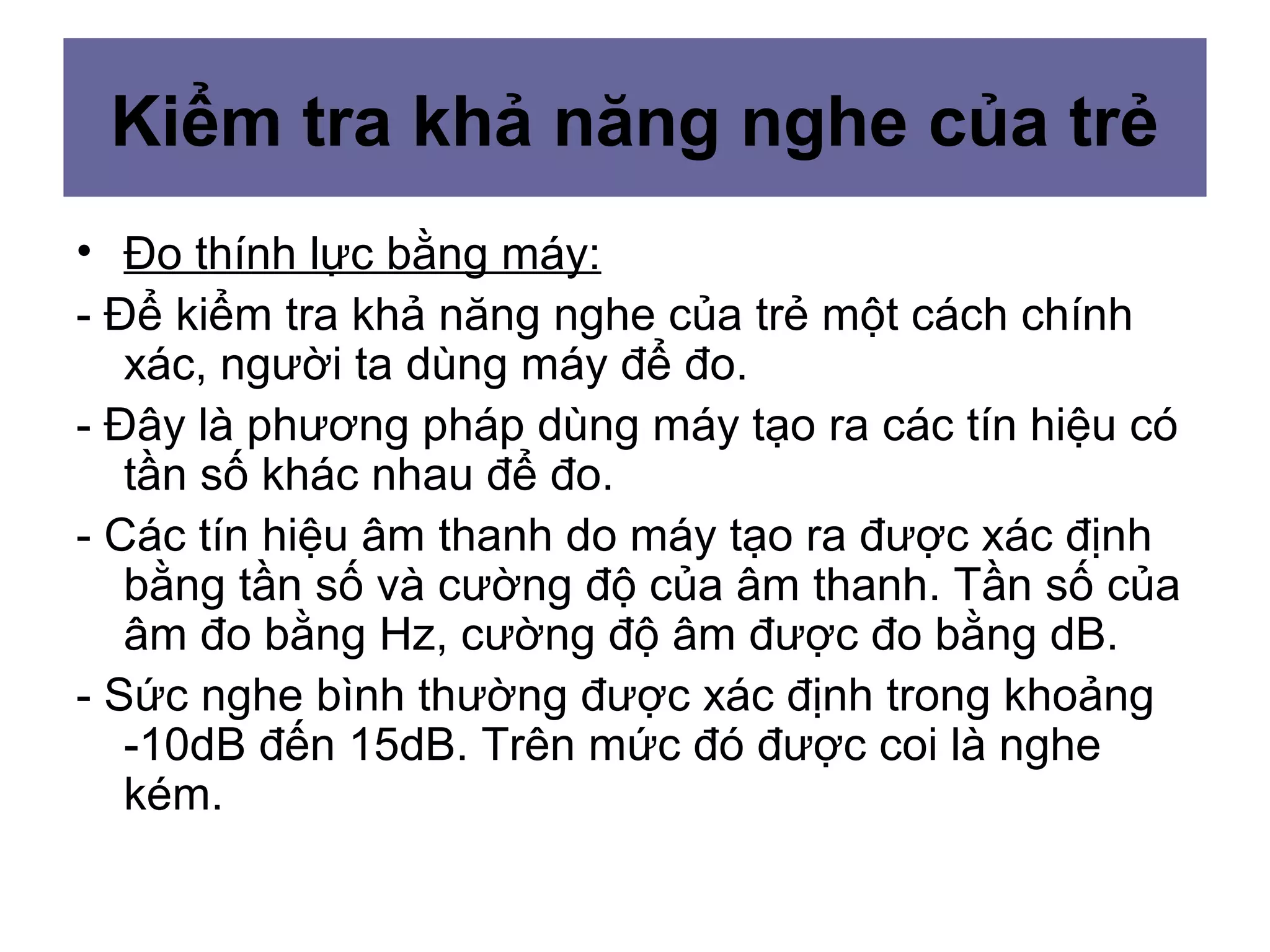 • Đo thính lực bằng máy:
- Để kiểm tra khả năng nghe của trẻ một cách chính
xác, người ta dùng máy để đo.
- Đây là phương pháp dùng máy tạo ra các tín hiệu có
tần số khác nhau để đo.
- Các tín hiệu âm thanh do máy tạo ra được xác định
bằng tần số và cường độ của âm thanh. Tần số của
âm đo bằng Hz, cường độ âm được đo bằng dB.
- Sức nghe bình thường được xác định trong khoảng
-10dB đến 15dB. Trên mức đó được coi là nghe
kém.
Kiểm tra khả năng nghe của trẻ
 