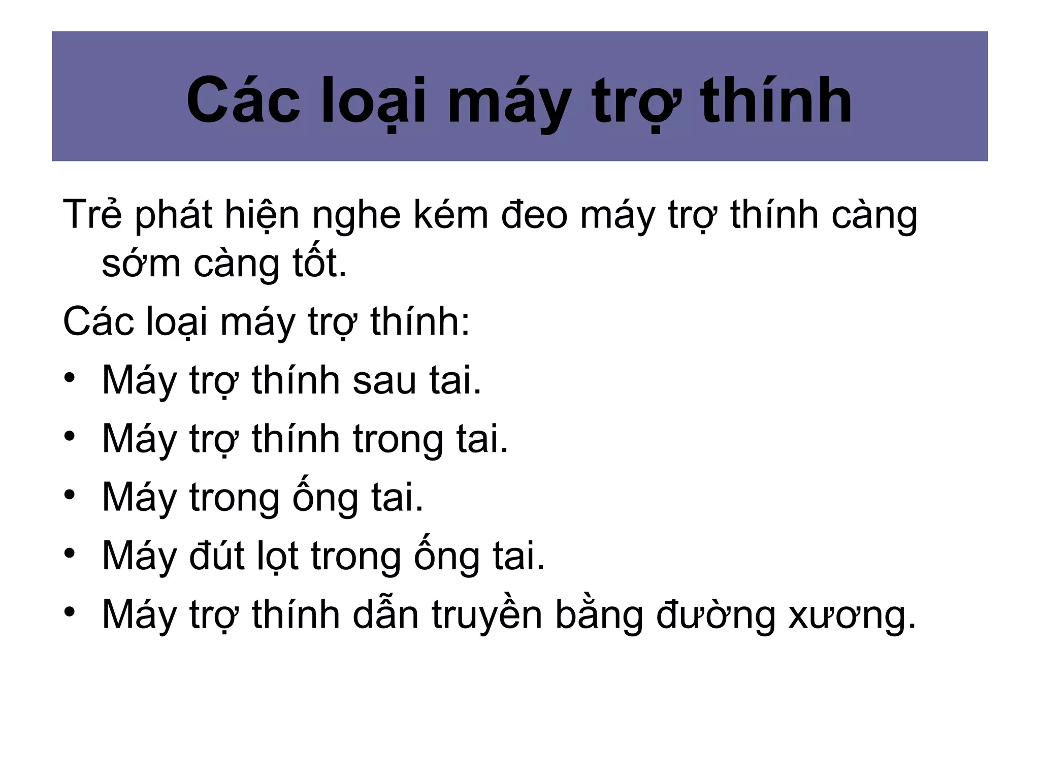 Các loại máy trợ thính
Trẻ phát hiện nghe kém đeo máy trợ thính càng
sớm càng tốt.
Các loại máy trợ thính:
• Máy trợ thính sau tai.
• Máy trợ thính trong tai.
• Máy trong ống tai.
• Máy đút lọt trong ống tai.
• Máy trợ thính dẫn truyền bằng đường xương.
 
