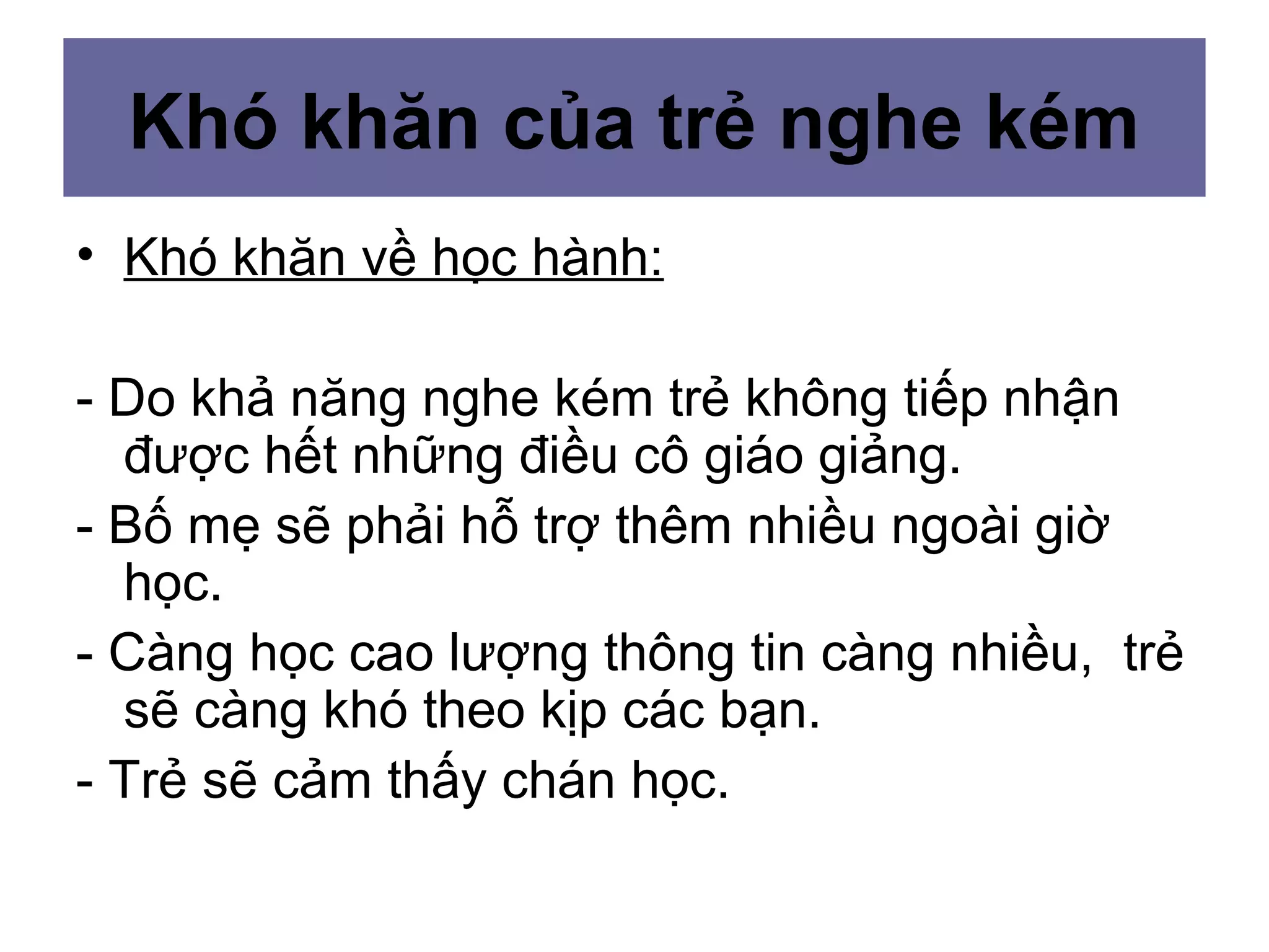 Khó khăn của trẻ nghe kém
• Khó khăn về học hành:
- Do khả năng nghe kém trẻ không tiếp nhận
được hết những điều cô giáo giảng.
- Bố mẹ sẽ phải hỗ trợ thêm nhiều ngoài giờ
học.
- Càng học cao lượng thông tin càng nhiều, trẻ
sẽ càng khó theo kịp các bạn.
- Trẻ sẽ cảm thấy chán học.
 