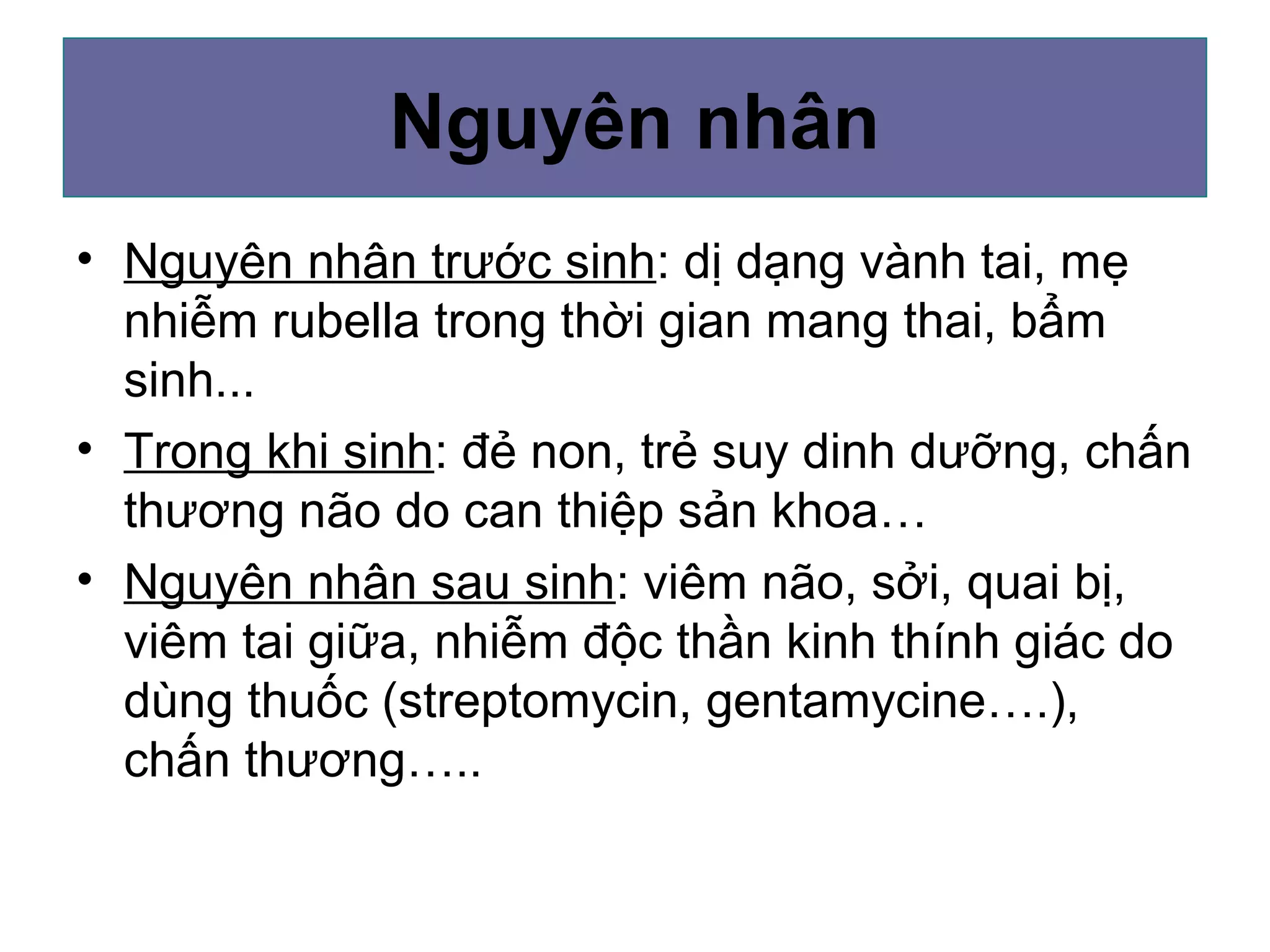 Nguyên nhân
• Nguyên nhân trước sinh: dị dạng vành tai, mẹ
nhiễm rubella trong thời gian mang thai, bẩm
sinh...
• Trong khi sinh: đẻ non, trẻ suy dinh dưỡng, chấn
thương não do can thiệp sản khoa…
• Nguyên nhân sau sinh: viêm não, sởi, quai bị,
viêm tai giữa, nhiễm độc thần kinh thính giác do
dùng thuốc (streptomycin, gentamycine….),
chấn thương…..
 