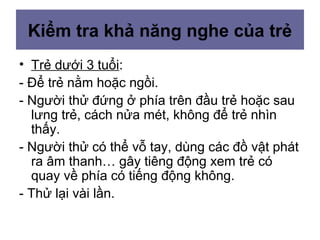 Kiểm tra khả năng nghe của trẻ
• Trẻ dưới 3 tuổi:
- Để trẻ nằm hoặc ngồi.
- Người thử đứng ở phía trên đầu trẻ hoặc sau
lưng trẻ, cách nửa mét, không để trẻ nhìn
thấy.
- Người thử có thể vỗ tay, dùng các đồ vật phát
ra âm thanh… gây tiêng động xem trẻ có
quay về phía có tiếng động không.
- Thử lại vài lần.
 