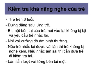 Kiểm tra khả năng nghe của trẻ
• Trẻ trên 3 tuổi:
- Đứng đằng sau lưng trẻ.
- Bịt một bên tai của trẻ, nói vào tai không bị bịt
và yêu cầu trẻ nhắc lại.
- Nói với cường độ âm bình thường.
- Nếu trẻ nhắc lại được vài lần thì trẻ không bị
nghe kém. Nếu nhắc âm sai thì cần đưa trẻ
đi kiểm tra tai.
- Làm lần lượt với từng bên tai một.
 